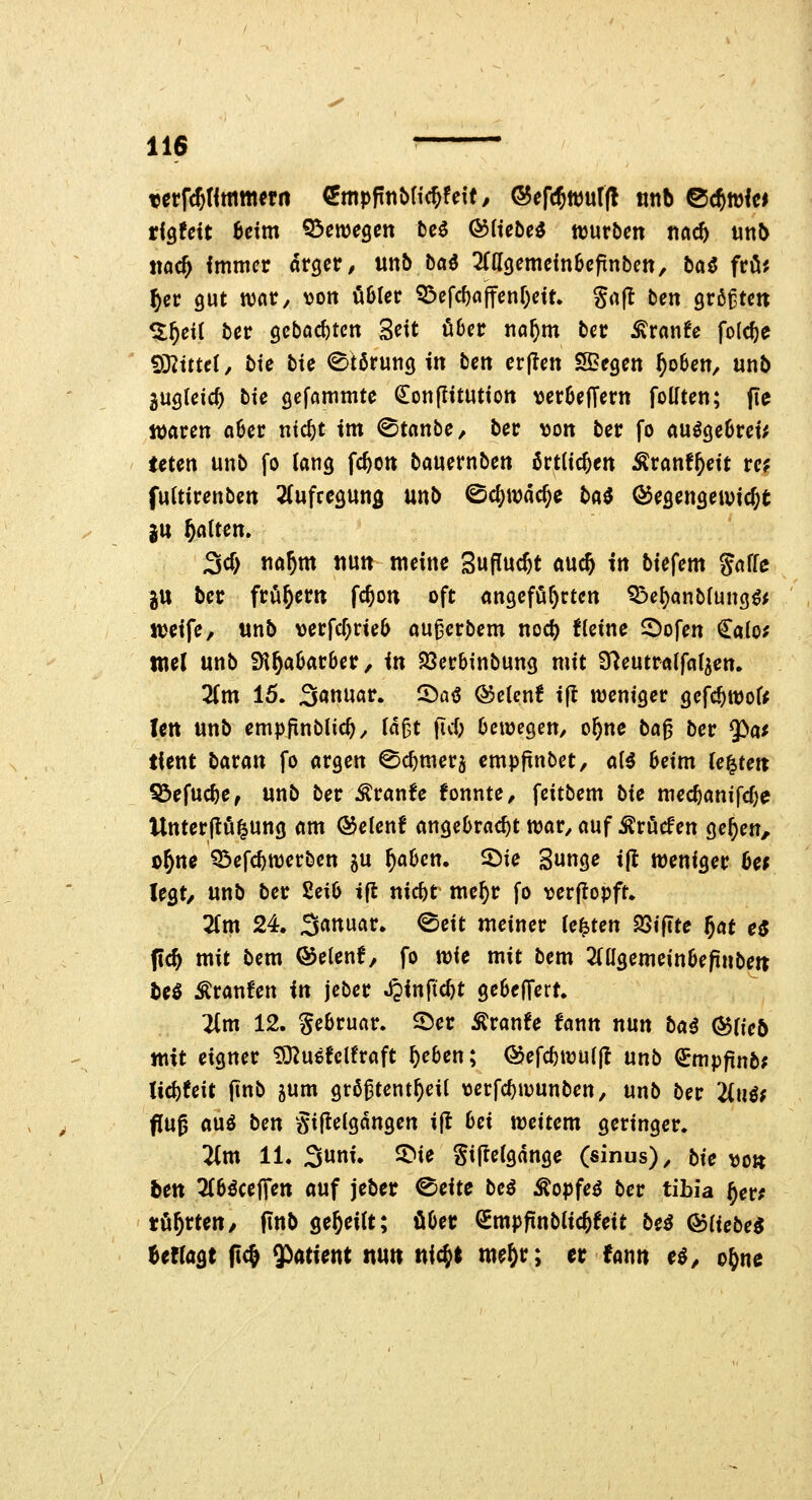 terfc^tlmttiwn (imp^r\t>l\d)U\t, ®efc5wuf(l tttib ©c^wlci rigfctt beim ^me^cn bc6 &Uebe^ ttjurbcn tiac5 mb «öc^ fmmcr arger, Uttb baö OTgemeinScfinbctt, ba^ frö'. ^cr gut ivcir, \3on öDIcr Q^efc^affenOctt. gafl ten größte« St^dl ber 9cböcf)ten Seit über tia^m ber ^tmie fo(cf)e ?D2ttteI, bte bte Störung in bcn cr|Icn SBegcn ^obcn, unb juglcic^ bte gefammte Q^onpttuttott ver6ejTern foüten; fie waren a6er ntc^t im ©tanbe, ber x>cn ber fo auöge6rei; teten unb fo lang fcfton bauernben örtlichen ^ranf^cit rc? fultirenben ^(ufrcgung unb ©c()ivac^e l>ü^ ©egengeiuic^t in galten. 3cf) «a^m nun meine Sufiuc^t öuc^ in biefem gaffe ju ber frühem fc^on oft angeföf)rtcn ^e^anbfung^^ tteife, unb \)erfcf)rie6 au^erbem nod) tfeine ^ofen €a(o; ttiel unb iH§a6ar6er, in Söerbinbung mit ü^eutraffaf^cn. 2fm 15. 3«ttiiö»^» ^ö<S ^elen! ifl weniger gcfc^tt)off Ictt unb empfinblic^^ fd^t ficf; bewegen/ o^nc ba^ ber ^at tfent batan fo argen ©c^merj cmpjinbet, af^ beim fe^teit ^efuc^e, unb ber Äranfe fonnte, feitbem hie mec^anifc^e Unterjlö^ung am &cUni angebracht war, auf Ärucfen ge^en, o^ne ^efc^werben gu ^aben. 2)ie Sunge t|l weniger 6e^ legt/ unb ber 2eib ifl nic^t me^r fo rerftopft, 2fm 24, 3««uar, 0eit meiner legten SStfite f)at e$ f\d) mit bem ©etenf, fo tt^ic mit bem 2(agemeinbepnbett teö Äranfen in jeber S^in{id)t gebelfert. Um 12. Sebruar. ©er Äranfe fann nun baß ^Ueb ttixt eigner ^u^fclfraft ^eben; @efc^wu(|l unb ^mpfinb; licf)feit finb jum grß^tent^eil \3erfc^wunben, unb ber Unif flu0 auö ben ^giftelgdngen ift bei weitem geringer. ^m 11. Suni. ^ie Sijlefgdngc (sinus), bie \)o» ben ^fböceffen auf jeber ^eitc beß ^opfei ber tibia f)evf tü^rteu/ finb gereift; über (^mpfinbfic^feit beß &iiebeS UtlaQt ft(& Patient ttutt nic^t me^r; er fann e^^ ogne