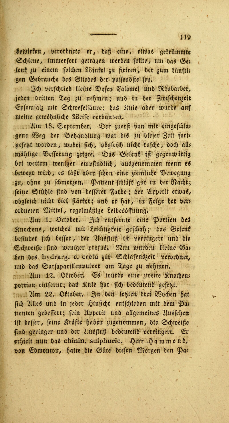 te{^ivUtt, verorbttcfe er, bug diu, ttm^ gefrömmte <Sc^{cn^/ immerfort getrauert iüerben foßte/ um baö @cj Icnf 5U dnem folc^cti '^iwUl^n f\}:ivet\, ber 5um fönftU gen ©ebrrtuc^e beö (^Itebe^ bcr pajTcntirre fei;, 3c^ verfc^cieö ffcine ^ofen €aIomel unt> ^^aöarDet, jebert brttteu ^ag 511 nehmen; unb in ber 3tt)ifcf)en5cit ^pfomfa(a nut 0c^tvefe(fdurc; ba^ ^uie- aOer njuröc auf tncine genjö^nnc^e SBcife \3crbunbcn. - ' ,..^(m 15,. (Se|)tcmOer.. -^cr perft tiott mir etn3efci;faf jene ^eg bcr Q^e^anblung it^ar 6t^ 5U tiefer S^Jit fort^ gefegt tt)orben^H)o6c( fid)^ oööfeli^ nic^t rafd)c^ bocf) a(ff nia^Ug« Q^elT^rung geigte, CDa^ '®e(cn?i|l gegenwärtig ^ei weitem weniger empfinbltc^^ anögenommen wenn e^ Üewegt wirb/ c^ ln0t öOer fdjon eine giemlic^e Q^ewegung 5U/ o^ne gu fd)mer5cn. 9^atient fc^Idft gut in berS^ac^t; feine <^tu&(e ftnb XfOn Oej|erer gar6e; ber ^fppetit emai, ü6g(etc5 nicf)t ^iet (larfer; unb er f)!at, in gofge bei? ver; ürbnetcn ^D^tttef^ regelmäßige £ei6e^öffnung. ; , ^m 1. Octo6er. 3<^ entfernte eine ^Portion be^ ^nodjenö, wcld)eö mit ^ei«$tigfeit gcfd)a5; ba^ QoeUnt befinbet ftc5 OetT^r^ be^ ^(uöfliiß ifl t^erringert unb biß ©c^weiße finb weniger profan« Ü^un würben Heine Q5cii iicn beö hydrarg. c. cretä pt- <Sd)rafen^2eit \jerorbttet/ unb iiai (Sarfapariüenputver am ^age gu nehmen. '^m 12, O^to^er. €^ würbe eine gwette ^tnocftem ^ortion entfernt; bai ^nic ^at (Ic& kbeutenb gefegt. :,. 2(m 22, OftoOcr. ^3« ben te^tctt brei Sßoc&en 5at ficft 2nieö unb in jeber »^inftc^t entfc^ieben mit bem ?)a^ tienten gc6ejTert; fein 2Ippettt unb allgemeine^ 2inife^cn ifl bejTer/ feine Gräfte ^a6cn jugenemmen/ bie @cf)Wei0e finb geringer unb bcr l.n§finf^ bebeuterib verringert. €r erhielt nun baö chinin. sulphuric. .öerr ^ a m m 0 n b, \)Dtt ^bmontoU/ ^atte bit ®öte biefen OD^ergen ben ^ai