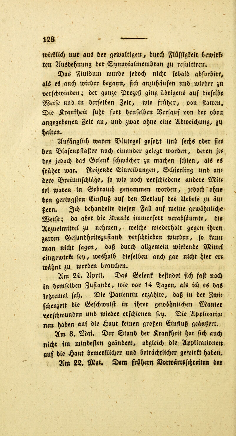 wfrffi^ nur nu5 5er ^ewalH^cn, turc^ Sföfflgfeft Utt>ith Un 3(u5be^nun3 bct ^\)nomalmcmhvan au rcfulttrcn. 2)a^ Slutbum würbe jcboc^ titelt foOolb aOforOirf^ aU cö auc5 tmcbcc Oegann, jic^ anju^dufcn unb njtebcr 5U vei*fd)tDinben; bcr gnnse Q^rojc^ 91119 übrigen^ «uf bicfc(6e SBeife unb in berfelDen '^eit, voU früher, \)Ort jTrtttcit» 2)ie ^ranfl)dt fuf)r fort benfelbcn SJ5cr(auf \3on bcr obett angegebenen 3«^ «»/ w«b amnr o^ne eine 2(bweic^Utt9/ ju ^Uen» QfnfangM) ttjacen Obfutegef gefegt ttnb fec^ö ober (te^ Un ^tafenpP«(Icr nad) einnnber gelegt tüorben, beren jc^ te^ jeboc^ ta^ ^efenf fc^it)dc^er ^u machen festen, alö e3 fcö()er wav* Sleijeube Einreibungen, <©c^ier(ing unb an* tere Q3reiumfd)(dge^ fo wie noc^ \)erfd)iebene anbere 93?it* te( waren in ©ebrauc^ genommen worben, jeboc^ o^ne ten geringilen Sinflu^ auf ben 23er(auf beö Uebelö ju awf gern, 3c^ be^anbeitc biegen gall auf meine ^m6f)nUd)C iSBeife; ba aber bie Traufe immerfort \)erabfdumte, bi^ 3(r§neimittct ju nehmen, welche wieber{)oit gegen i^rett garten ©efunb^eitöjujianb \3erfc^rieben würben, fo tami man nic^t fagen, ta^ burc^ allgemein wirfenbe 93^itte( eingewirkt fei), weö^alb biefelben auc^ gar ni^t ^ier er« Wd^nt ju werben braud)en» 2(m 24. ^prit. S>a5 Qoümt bejtnbet fi^ fafl itocj itt bemfelben Suflanbe, wie vor 14 5agen, alö id) eö ta5 (e^temat fa^. 2)ie «Patientin er^d^lte, ba^ in ber Swi'? fc^enjeit bie ©efc^wulfl in i^rer gew6&nUd)en ^^min verfd)wunben unb wieber erfc^ienen fei;. 2)ie ^Tpplieatio* «en ftaben auf bie .fpaut feinen großen Einfluß geduf,ert. 2Cm 8. ^ai* 5)er ©taub ber Äranf^eit t)<it fid) auc^ itic&t im minbeflen gednbert^ obgleich bie 2fpplicatiDne« auf bie ^aut bemerflic^er unb beträchtlicher gewirft f)cibm. 2fm 22, ^(ii* ^etn fr^gern SSorwartefc^reiten bei;