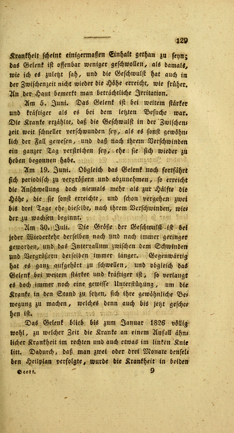 t)a^ &cier\t ijt ojfenüar tventgcr 9efcf)tt)oa(;n/ afö bamar^^ bec Stüifc^cnjett ntc^t wichet bie ^ö^e erreicht, wie ft^ev. 2(tt bct? ^«ut Oemerft man hettä<i)tiid)e ^nitation. Tim 5. Sunt, ^a^ ®e(cnf i|l 6ei trdtem fätUt unb kräftiger al^ cö Cei bem (efeteit Q^cfuc^e n)ar. 2)te Äran^e craa^ltc, bag bte (^efc^walfl in ber ^3u>tfc^em ^eit weit fdjnellcr \jcrfc^munbcn fei;, al^ ei fonfl gewß^m lic^ ber S«^^ Qe\ve\er\, unb bag nac^ i^mii ^evfdfywinben eilt öaitjcr ^ag ver|lrtc^cn fei;/..4c: fic ftcj^-tüiebec ju flehen beQonmn U^e. , : .: : ' 3fm 19, 3»t. Oüö^^tc^ ^<»^ ÖJerenf noc^ fortfahrt fc^ pcriobifd) ju vcrgr.ögerit unb aO^une^men, fo erreicht 5fe 2fnfcbtt)eaung bocb ntcmatö me5r alö jnc S^alfte bic S^^f^e, biejie fonfc erreichte, unb fcf)ott »ergeben §wci Bi^ btei %ase ef)e bieicihe, m(i) if)um ^evfd)winben, wie* ter.5U njac^fftt 6(?(5tnnt; 2(m; S^0.r3utt; ^je ©rög^ ber ß$efc^tmif#-fft-8d jcber SBiebexte\:)V berfclOen nac5 tmb nac^ tmmcr geringef gciüorben, unb .b:aö 3tttcr\3atlnm ^mtfc^cn bem ^äjwinben iinb SSergtögetn bcifelbcn immer Idnöer. QJegenttJdrttg^ l)at e^ gans: mifse^ört ju fcl)«:)eant/ unb ioügldcf) baö ®c(cnf,,6ci weitem ^vUv nnb MftxQev i^, fo xieviau^t e<5 boc^ immer nod) eine getüifTe Unter[tö§ün<j, um bie Äranfe in ben «Stcmb ju fe^en, fic^ i^re genjö^nlic^e Q3e* tüegung ju machen/ tt)cld)e^ benn auc^ biß je&t gefc^cr ^en i(t. O^a^ ©etenf Mte6 Bi^ jum 3«nuar 1826 x^m^ tt)o^(, 3U welcher '^cit bie ^vanU an einem ^infatt Gf)ni lid)cr :^ranf^eit im rechten unb auc^ etwai im iinfcn ^nie litt. S^aburc^/ ba^ man ^wei ober brei 50?onate benfed fcen .^eilpian ucrfol^te^ mxbe bie Äranf^^it in 6eibe»