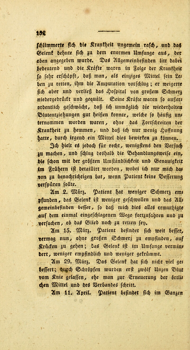 f^Ummttt (!* tit ^tan!f)dt ungcmeitt taf*, «nb ba^ Qdtknt behüte pc^ gu bcm enormen Umfange ani, bec eben angegeben würbe. 2!)aö 2Ülgemetn6efinben litt ba6ei Bebeutenb unb bfc ^rdfte waren in Solge ber ^ranfftek Jo fe^r erfct)öpft, t)a^ man, aH einjtgeö ?OZttte( fein 2e^ ben 5U retten, il)m bie ^Imputation \)orfc^lug; er weigerte fid) aber unb verlief baö Jpofpital von großem 0cl)meri ttiebergebrüif t unb gequält, ^einc Gräfte waren fo au^er? orbentlic^ gefcf)wdd)t, ba^ id) unm6gUc5 t>ic wieber^olte» SDlutent^ie^ungen gut ^et^en fonnte, welche fo ^duftg uns ternommen worben waren, o^ne tai Sortfrf)reiten ber ^ranf^ett ju ^emmen, unb ba^ id) nur wenig jpoffnung §atte, burc^ irgenb ein 93?ittel bi^ü bewirten §u fönncju. 3c^ W^t eö jeboc^ für rec^t, wenigjlenö bcn 23erfu4 ^U machen, unb fc^iug teöbalb bk ^ef)anblung^wetfe ein, hie fd)on mit ber größten UmjIdnbUc^tett unb ©enauigfcit im grünem ijt betaiüirt worben, wobei id) nur mid) bc^t ton ju benachrichtigen bat, wenn Q^atient feine Q3ejTerun3 verfpuren foüte. 2(m 2. 9}idrj. y^iatient ^at weniger ©c^merj em« jjfunbcn, bai ®e(cnf i(t weniger gcfc^wollen unb ba^ 7illi gemeinbeftnbett beffer, fo bajj mid) bie^ alle^ ermut^igte «uf bem einmal eingefcblagenen 3Bege fort5ufa()ren unD 5tt »erfucl)en, ob bo^ ©lieb nod) ju retten fev), 2Cm 15. ^D^drj. $)atient bcfinbet fiel) weit bejTer, vermag nun> ol)ne großen (^d)mer5 gu empfinben, auf Äröcfen ju ge^en; taö (Selen! ijl im Umfange vermine tert, weniger empfinblid) unb weniger gefrummt. 2(m 29. 93^arj. ^a^ (5$clcn! 5«t ficb ntd)t viel ge; ^effert; ^vi^d) @d)röpfen würben crft gwölf Un5cn QMut vom Ante gelaffen, e^e man jur (Erneuerung ber ßrtli^ (gen Mittel unb bt6 SSerbanbeS \d)vitt. Zm 11. 2fpriL QP^atient bcfinbet pd^ im ©an^en