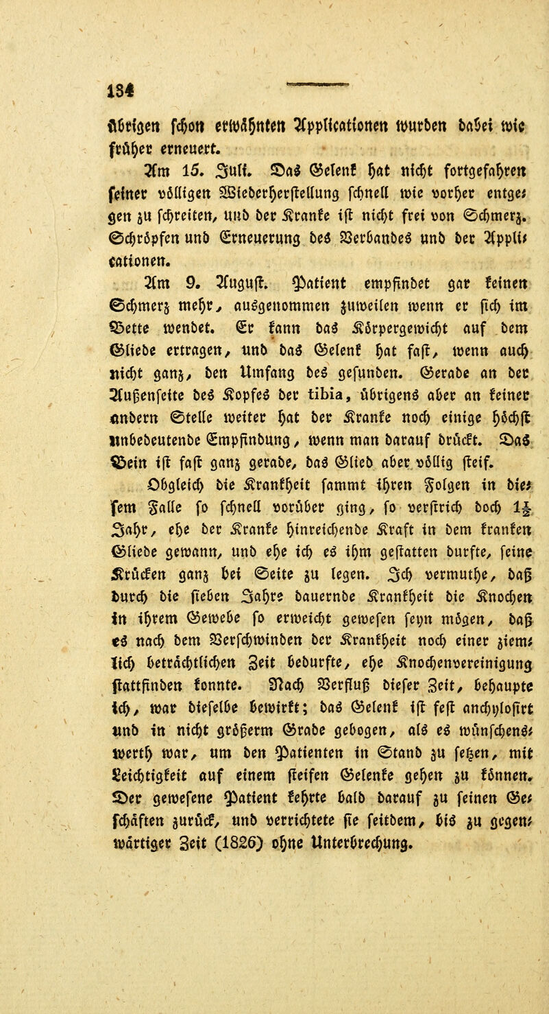 fcö^ec erneuert. 2fm 15* Sulf» ©a^ ©etenf §at tticjt fortgefahren feiner ^Jidtgen ^Sic&er^erfteUung fc^ncU wie ^jor^cr entgeh gen 5U fc^reieen, «üb ber ^ranfe ift nic^t frei \3on ^c^merj, (Schröpfen unö (Srneuerung beö 23er0ant)eö un5 t»er 2(ppU^ cationem 2(m 9. 3(up(l, Patient emppnbet gör fcinett ©Corners nte^r^ aufgenommen ^umcilen ujenn er fid) im tbctu njenbet. Sr fann l>cii ^örpergemic^t auf Um fötiebe ertragen, unb Ixii ®etcn£ §at fajl, itjenn auc^ itic^t 9an§, ben Umfang beö gefunben. ©erabc an bec 2Cu^enfeite beö ^opfeö ber tibia, ö6rigenö a&er an feinet: «nbern ©teile itjeiter f)at ber Äranfe noc^ einige ^§c^|l «ttöebeutenbe iSmpfinbung, rnenn man barauf bröcft. Söaö ^eitt i[t fa(l ganj gerabe, ba^ ©lieb aöer \)6aig jtcif. Obgleich bie ^ranl^eit fammt i^ren folgen in tief fem Salle fo fc^nell ^oruöer ging, fo tjerftric^ boc5 1§, ^a^r, e^e ber ^ranfe ^inreidjcnbe ^raft in bem franfett föliebe gewann, unb e^e iä) eö i^m gejiatten burfte, [eine ;Sröcfert ganj M ©eite ju (egen. ^d) \)ermut^e, bci^ t)\xxd) bie {Üben 3ö^re bauernbe ^ranf^eit bie Änoc^en itt i^rem C^emeOe fo erweicht gemefen fei;n mögen, ba^ ti nad) bem ^erfc^ti>inbett ber Äranf^dt noc^ einer 5iem; lic^ ktrdc^tHc^en Seit üeburfte, e^e ^noc^en^jereinigung flattpnben fonnte. 'Slad) SSerflu^ biefer 3eit/ 6e5aupte ic^, mat biefel0e 6eiii)irft; ba€ (55elenf ijl fejt anc^i;lofirt unb in ntc^t grögerm Ö5rabe gebogen, ali e^ njunfc^en^^ t^ert^ ttjar, um ben 5>^tienten in ©tanb gu fe^en, mit Seic^tigleit auf einem fleifen QoeUnU ge^en gu fönnen* S)er gemefene 5^atient fe^rte 6a(b barauf gu feinen @e; fc^dften guröcf, unb »errichtete fie feitbem, M ^u gegen^ iDdrttger 3eit (1826) o^ne UnterOre^ung.