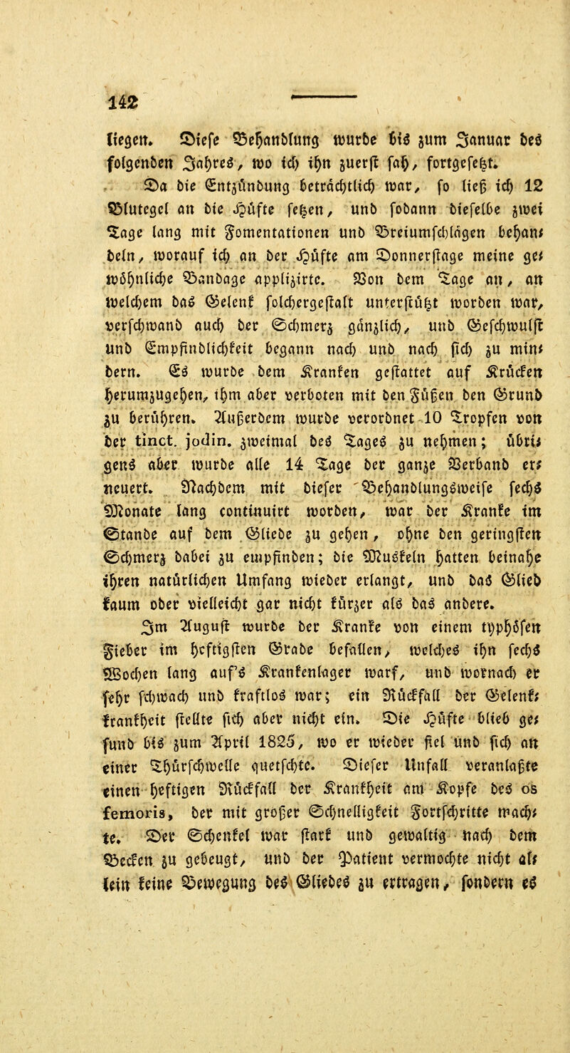 ii2 ' fotgcnöcrt 3nf)rcö, wo id) if)n guerjl fci§, fortgefc^t. 2)a bie (Sntjönbung 6cträd)tU(^ irnr/ fo lie^ id) 12 SStutcgcI Ott tic Jpufte fc^ett, unb fobatitt btcfc(6e ^wci ^ngc lang mit gomentattoncn unb ^rciumfcUngcn t)c^an< befn/ wornuf ic^ ein ber .^öfte am 2)onner(Ia9c meine gc^ itpß^nlic^e Q3ßnbagc appli^irtc. 23ott bcm ^acjc an / ati iuelc^em ba^ &cUnt fold)crgefIaft unterftu^t tvorben \Mt^ iocrfd)tt)anb aud) ber 0d)mer5 öc^n^lic^, unb ®efc^wut|l unb ^mpfinb{id)Uit begann nac^ unb nac5 (id) 5U min< bern. ^ö würbe bem ^ranfcn gejiottet auf Äröcfen l^erumjugc^en;, t^m aber ^jerboten mit bengugcn ben ©runb iw berühren» Zu^ctbem würbe \3cc0rbnet 10 tropfen \)Ott bcr tinct. jodin. zweimal beö ^ageö ju nehmen; i^bcii gen^ aber würbe alle 14 ^age bec ganje ^ßerbanb er? Heuert» Ü^ad^bcm mit biefer '^e^anblung^wcife fec§$ tDionatc lang continuirt worbeu/ war ber ^ran!e im <0tanbe auf bem iäliebe gu ge^en, o^ne ben geringjlert ©c^mer^ babci ^u empfinben; bic tD2uöfeln J^atten beinahe i^ren natürlichen Umfang \i)kbn erlangt^ unb bai5 ^lieÖ faum ober >)ielleicbt gar nicbt förjcr alö ba^ anbere» 3m ^Tugufl würbe ber ^ran?e von einem ti)ppfen gicbcr im f)cftigflett ©rabc befnllen> weld)eö i^n fec^^ SBod)en lang auf^ ^ranfcnkger warf/ unb wo?nad) et f«^r f<i)\yiüd) unb fraftloä war; ätt 9\uc6fall ber &tUnt( Iranf^cit fteüt« fid) aber nic^t ein. ©ie JJüfte blieb ge^ funb hH äum ^Tpril 1825, wo er wicbn ftelunb ficb a« einer ^prfc^wclle Cjuctfcbte. S^iefer Unfall \jeranla^te tinen^eftigen S^ucffall ber ^ranf^eit am ^opfe bc^ os femoris, ber mit großer ©c^nelligfeit gortfd)ritte mac^; te» •S)fC ©e^enfel war jlarf unb gewaltig nac^ bcm Sbecfen SU gebeugt, unb ber ^ütUin vermochte «ic^t üU Uin fcin^ Qpewegung be^ ©li^beö a« ertragen, fonbem cö