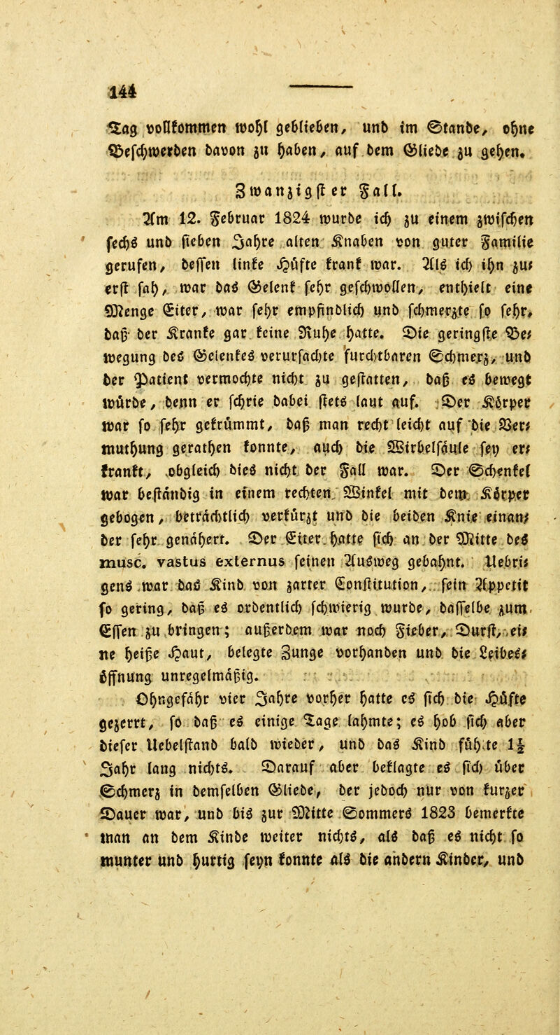 ^ag vonfommen wo^I geBItekit/ unb im 0tanbe, o^ne iöefc^merbctt batjon ju ^aben, auf bcm bliebe ju ä^^en. Swanjigfler galt. lim 12. geSruar 1824 würbe ic^ 5U einem gwifc^en fec^^ unb (leben 3«^r^ alten Änaben tjon guter gamilic gerufen, beffen lin^e Jpuftc frant war. Zip id) i^n ^u^ cr(l ffl^/ war ba<J (^elentfc^r gefd)tüoUen/ enthielt eine S3^enge ^iter, war fe^r empfinbltcf) unb fcf)mer^te fp fe|^r* ba^- ber ^ranfe gar feine iKu^e^atte. ^ie geringfl.e ^e^ njegung beö QocicnU^ verurfaci)te furdvtbaren 2)d)mcxi, unb ber $atien{ \3ermocf)te nic()t gu geilatten, bag eö bewegt ivörbe, benn er fc^rie hahei ||etö laut auf. :.2)er ^ö.rpet tt)ar fo fe^r gcfrümmt, ha^ man recf)t leicht auf bie 25eri ttiut^ung gerat^en tonnte, auc^ bie SSirbelfouje fei; er; franft, >obgIeid) bieö nic^t ber gall war. 5^er ©rf)enfe( luac bepanbig in einem red)ten; SHSinfei mit bem: Körper gebogen, beträchtlich »erfurjt unb bie beiben ;^nie einan^ ber fe^r gend^err. ©er Stter.^atie ft<^ an ber 9}2itte be3 musc. vastus externus feinen 2(uöweg gebahnt. UebriJ genö .wor baö Äinb von gartet ^onflttution,. fein 2ippnit fo gering, M^ eö orbentlid) fcl)wierig würbe, bafTelbe. i^um- ^Ifen ju bringen; au^erb.em war noc^ gi^ber, 2)ur|t,-,eii tie ^ei^e J?aut, belegte Sunge vor^anben nnb. bie 2eii)ei# Öffnung unregelmäßig. O^ngefä^r >3ier Sa^re \jor^er f)atte cö (tc5 tie S^^fte gejerrt, fo ba§ eö einige '^age lahmte; eö ^ob fic^ abetr biefcr Uebelflanb balb wieber, unb baß Äinb föfe;te 1| Sa^r lang nidjt^. 5^arauf aber beflagte eö fld) ober .^c^merj in bemfelben ©liebe, ber jeboc^ nur von fur^er , 5)aucr war, unb bi^ gur ^'^litte <Sommerö 1823 bemerkte tnan an bem Äinbe weiter nic^tö, «13 la^ H nic^t fo tnuttter unb ^urtig fevn lonnte üH bic ahbern Äinbc.r, unb