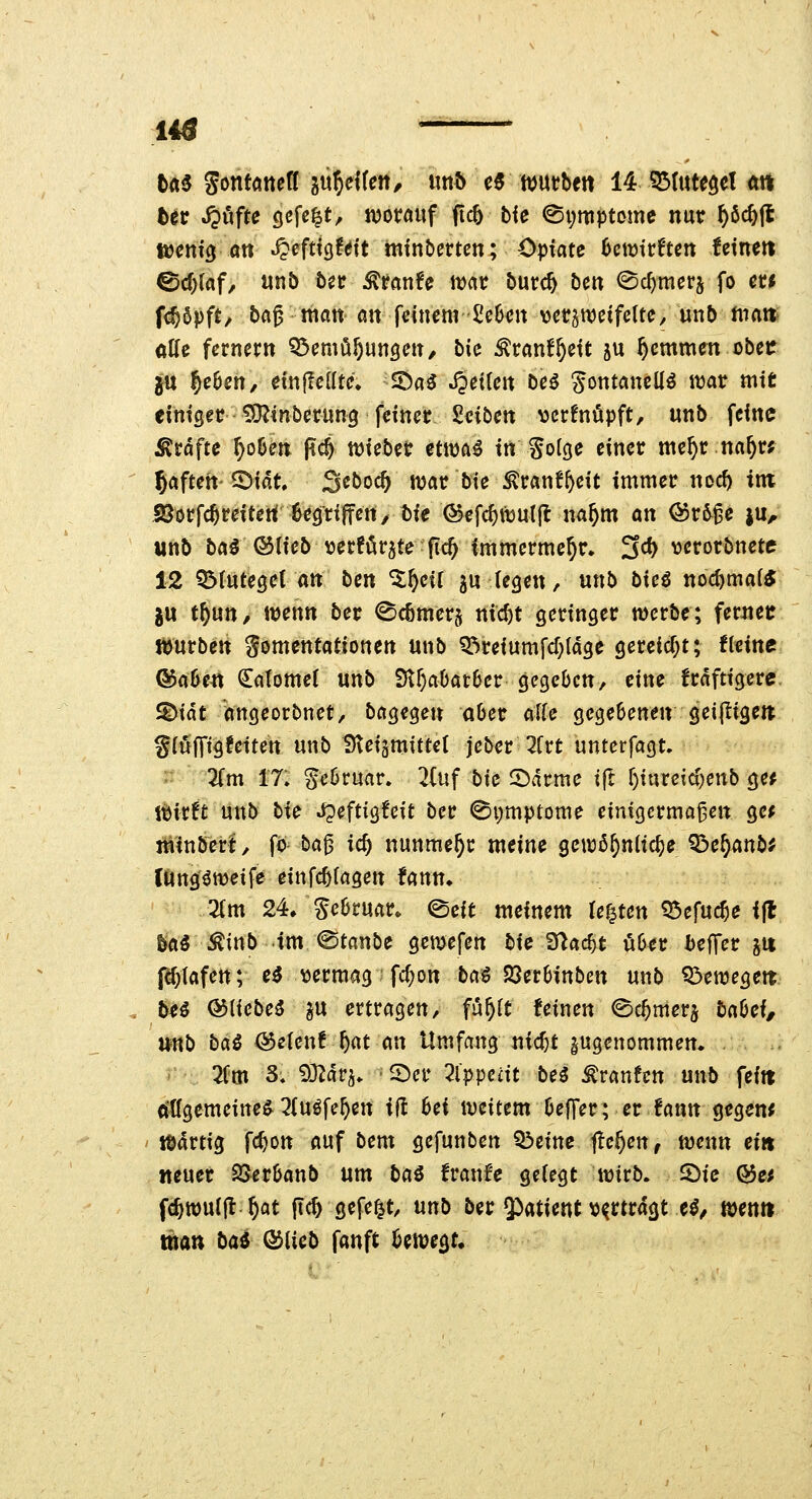 14Ö ttt^ Sontöttetf gii^Hfe«/ «ttft e6 wutbe« 14 ?5tute$el m btv ^öfte gefegt, ivotnuf ftcb tie ©i;itiptome nur ^öc^ft mni^ an ^efüQUit mtnbcrten; Opiate Bcwirftcit letneil ®d)(af, unb bec ^ranfe tt)ar burc^ ben ^c^mcrj fo et* fc^öpft/ bag matt a« feinem £c6cit \)ct§weifeUe, unb matt olfc fernerit Q3cmö§unöm/ biu ^ranf^eit ju ^emmett obet: ju §e6eti, einffcUtc. 53a3 JJeiteit Deö Jotttancll^ itjatr mit einiget? iO^inbcrung feiner Seibett ^3cr!nöpft, unb feine j^rdfte ^oöett pc^ triebet etttja^ itt Sofge einet me^c na^n ^aftett^idt, 3«boc^ wat? bie :^t:anf^eit immer nodt) im SJorfc^reiteti öegriffen/ bie @efc^tt3U(|l ira^m an @r^ge ju, unb ba^ ®(icb \)erför5te fic^ immerme^r. 3cf) ^jerorbnete 12 Q^tutegei att ben ^^eil gu (egen, unb bieö noc^mai* ju tf)m, mnn ber ©c6mer§ nicl)t geringer mcrbe; ferttet: würben gomentationen unb Q^reiumfcf;(dge gereic(;t; fleine Qi>abm €atome( unb Str)aDat6cr gegebett, eine frdftigere ^iät angeorbnet, bagegett aber c^llc gegebenen geijligett glufTigfeiten unb Steiämittet jeber 2frt untcrfagt. 2(m 17: §e6ruar» 2(uf bic 2)drme ift f)iureic^enb ge^ l^irft unb t>ic ^eftigfeit ber ©i;mpiome einigcrma^ett gc^ minbert, fö ta^ ic§ nunmehr meine getn^^nlic^e Q3e§anb^ lüng'^njeife einfc^tagen fann» Qim 24» Sebruar. ^Ht meinem legten Q3efuc^e ifl Sa^ ^inb im ©tanbe gcmefcn bU fHac^t uUt heilet ju f^tafen; e^ \)ermag fc^on ba^ 23erbinben unb ^enjegeit bH &[kbe^ ^u ertragen, fü^(t feinen ©c^merj babef^ nnb ba^ ^e(cn!^at an Umfattg nic^t zugenommen» . 2fm S, '^Mn. 'S^cr 2lppeat beö Traufen unb fein (ißgemcine^ 3(uöfe^en Ol bei iveitem beffer; er iantt gegem löartig fc^on auf bem gefunben Q!)eine flehen, tüenn ei» «euer 23erbanb um baß tvanU gefegt tüirb. ^ie &ei fc^tt)ul|l4at jlc^ gefegt, unb ber Q^atient vortragt e^/ mnn mn bai (^iicb fanft ben^egt.