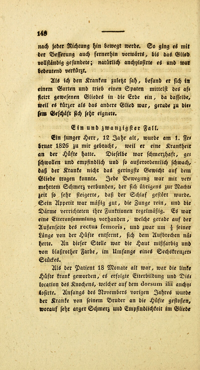 14» jiacf) jebec Sttc^tuitg ^tn Um^t werbe, ©o gitig ci mit tn t&efferuna aucf) fernerhin \>omävtß, m tai (^{Ul> ^cUfättbiQ ^efnnbct^; ««türlic^ «nc^ylopm ed nnb wat ÖebeutenD »erföraf. 3(r^ fc5 ben ^xanUn jufe^t fa^, Sefanb et |?(^ <!t einem ®«rten unb trie6 einen <^paten mtttc((l beö af« ficirt gewefenen ©lieber in lU Srbe ein, ba bajTelbe^ weit ti türjer n(ö baö anbcre QSilub xo<iV, (jerabe ju bU* frm ^efc^aft fl(& Jegc eignete. €in unb ^wanjigfler garf. €in Junger S^m, 12 3a^c alt, würbe «ml, ger Bruar 1826 ju mir ge^rac^t, weit er eine ^ranir)eit an ber ^öfte ^atu. ©iefetOe war fc^merj^aft, gc; fcftwolfen unb empfinbtic^ unb f» ou^erorbenttic^ fc^wac^, tttß ber ^ranfe nicjt bai geringjle <^ewicf?t auf bem OJtiebc tragen fonnte, 3ebe Q^ewegung war mit x>nt me^rtem <Bct)merä vertjunben, ber fiel) übrigen^ jur Slacbti jeit fo fe^r jleigcrte, ba^ ber <^c^{af gefrört würbe. ^cin 2(ppetit war md^ig gut, bk Sungc rein, unb bU IDdrme vjerricf^teten i^re gun^tionen regelmäßig, (ii war eine ^itcranfammlung \3or&anben, weldje gcrabe auf ber Jtugenfeite be^ rectus femoris, unb jwar um j feiner £dnge von ber .^ufte entfernt, fic^ bem 2(ufl>recl)en nd; ^erte. Hn biefer ©teile war bU S$mt mißfarOig nnb ton Magrot^er garbe, im Umfange eine^ ©ec^öfreu^er« ©töcfe^. TÜi ber ^atUnt 18 ^D^onate alt war, war bie linte .^öfte franf geworben, ci erfolgte (2Eiter6ilbung unb ^ißt location bei ^no4cn^, welcher auf bem dorsum ilii auc^i;* lojirte. 2infang^ bei 9^o\3eml)crö \3origen Sa^reö würbe ber iKranfe von feinem Q3ruber m bie <^ufte geflogen, IDorauf fe^r arger 0cl;merd unb ^mpfinbtic()fett im (bliebt