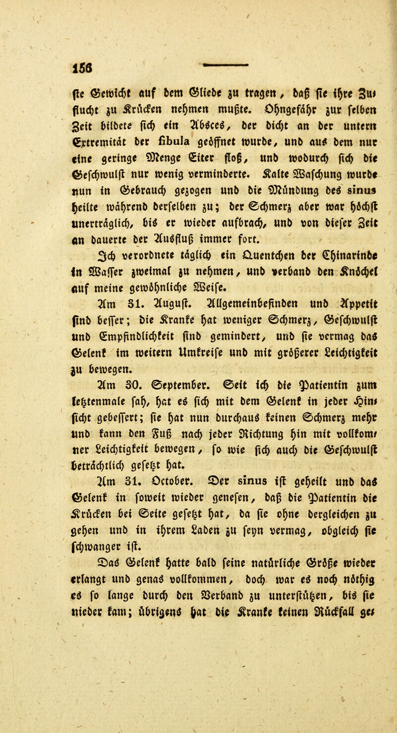 (Ic <55ctDl*t öuf 5cm ®(tebe ju trageit, baß fie i^re 3u« flucht ju Erliefen nehmen mugte. O^ngcfd^r jur felbcn gett btlbete jic& <^« 2l'6^cc^, bcr bicftt an bcr untern Cjctremitdt ber fibula geöffnet wntbe, unb «u^ bem nut eine geringe 93^enge SUer flog, unb tvoburc^ ftc^ bie ®efc^n)u(|l nur ttjenig »ermtnberte. Äaltc Safc^ung würbe nun in ^e^rauc^ gejogen unb bte ^^iünbung be^ sinu» feilte wd^renb berfclben ju; ber Cc^merj a6er war ^6c^|l unerträglich/ M er wieber aufbrach/ unb \)on biefer 3«it An bauerte ber 2(u^flu0 immer fort, 3cö verorbnete tdgiic^ tin Ciuentc^en ber €&inarinbe in SBaffer gweimaf ju nehmen, unb »erlaub ben^nöc^et «uf meine gewö5n(icf)e SBeife, Tim Sl. 2(ugu|t. 2(ügemein6efinben unb ^ppetie pnb betTer; t)ie Äranfe ^at weniger ^c^merj, @efc^wul|l tinb QPmpfinblic^feit ftnb geminbert, unb (le vermag bai ©etenf im miuxn Umgreife unb mit größerer £eid;tigfeit ju bewegem Zm SO. ©eptember. ^eit i^ bU ^iatUntxn jum fe^tenmale \af), ^at e^ fic^ mit bem ©elenf in jeber ^im jtc^t gebelfert; fic ^at nun burc^auö feinen ©cbmerj me^c unb fann ben Suß nac^ jeber Siic^tung f)\n mit ^joüfomf uer geic^tigfeit bewegen, fo wie fic^ and) bit (Sefc^wuljl ^etrdc^tlic^ gefefet ^at. 2(m 31. October. S)er sinus ift geseilt unb bö« &cUnt in foweit wieber genefen, ba^ bie $>atientin bie j^röcfen bei ©eite gefegt §at, ba fie o^ne bergieic^en gu ge^en unb in i^rem 2aben jU fei;n vermag, obgleich fie fc^wanger t(I. 2)aö @e(en! ^atte 6a{b feine natörHc^e ®rö0e wiebec erlangt unb genatJ vollfommen, boc^ war eö noc^ nöt^ig eö fo lange burc^ bm iQnhmb ju unterjlö^en, bi^ fie mbex tarn; Cibri<}eud ^at bi^ ^xmU feinen tfiMfaH sei