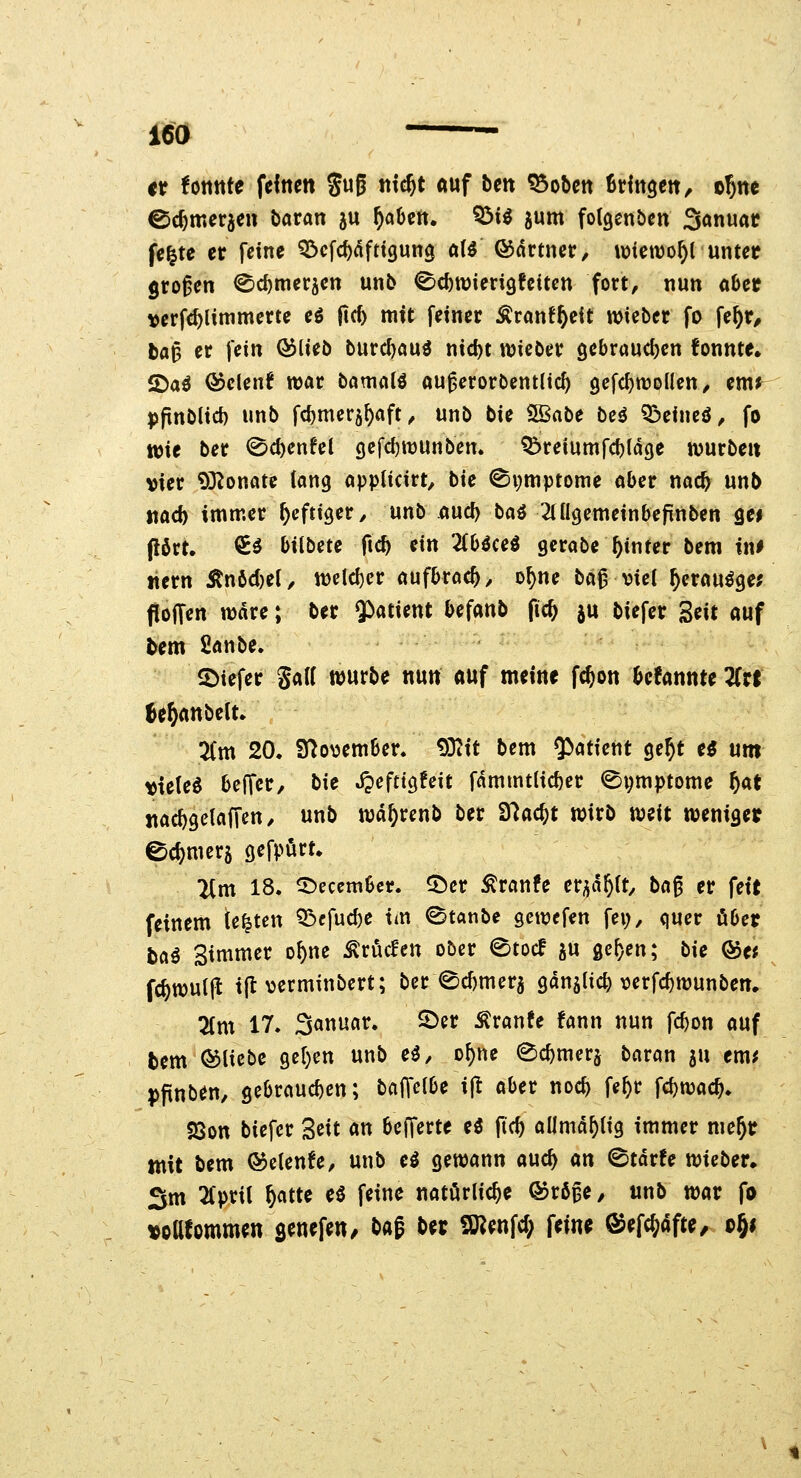 ISO €t foitttte feinen guß ntc^t auf bm ^oben BHngen, o!)ne ©c^meraen baran ju ^aüen. ^ii jum fotgcnben Sonuat fe^te er feine ^cfc^nfttgung ali ©drtner, wiewohl unter großen ^c^meräen unb 0cl)tt)ieri9fcitcn fort, nun ober verfc^limmerte eö fic^ nitt fetner Äranf^eit wieber fo \if)v, b«^ er fein (^lieb burd)ou^ nid)t wieber 9ebraud)en fonnte» 2)aö ©clenf war bömalö «u^erorbentlic^ gefc^roollen, em^ jjpnblid) unb fd)mer5^aft, unb bie SBabe be^ ?öeincö, fo wie ber 0c^en^el Qi\d){t)wnben» ^reiumfd)(d9e würbe« vier 93^onate lang appticirt, bie ©pmptome aber nac^ unb mdi immer heftiger y nnb and) bai ^ingcmeinbefinben ge> pört. €ö bilbete ftc^ ein Zbicci gcrabe hinter bem in# «ern ^nöd)ei, weld)cr aufbrach, o^ne ba^ viel ^crau^ge? floffen wdre; ber 5>atient befanb fic& ju biefer Seit auf Um fianbe, 5>iefer ga(( würbe nun auf meine fcjon ^efannte ZH ^e^anbelt» 2(m 20. S^o^ember. 93itt bem ^atkiit ge^t e^ um vielem beffer, bie JJcfttgfeit fdmmtlicf)er ©pu^Ptome ^at nac^gelaffen/ unb wd^renb ber Ü^ac^t wirb weit weniaer ec^merj gefpört» 2Cm 18. ©ecembcr. ^er ^ranfe er^jd^U^ ba^ er fett feinem testen Q3efuc^e im ©tanbe gcwefen fei;, quer ober baö Bin^tner o^ne ^xMcn ober ©tocf gu gc^en; bie ®ei fc^wulfl ijt\jerminbert; ber ed)mer5 9«n5lic^ \?erfcf)wunben. 2(m 17. Sanuar. ©er Äranfe fann nun fc^on auf bem bliebe 9cl)en unb eö, o^ne ©c^mer^ baran 5U em^ ppnben, gebrauchen; baffelbe i(t aber noc^ fe^r fd)wac^. sQon biefer Seit an bcJTerte eö fic^ allmd^lig immer me^r tnit bem ©elende, unb H gewann auc^ an ©tdrfe wieber, 3m 2(prU ^atte e^ feine natürliche ©röpe/ unb war fo «oafommen s^nefen/ b(^^ ber Sö?enfd; fein^ ©efc^dfte, oji