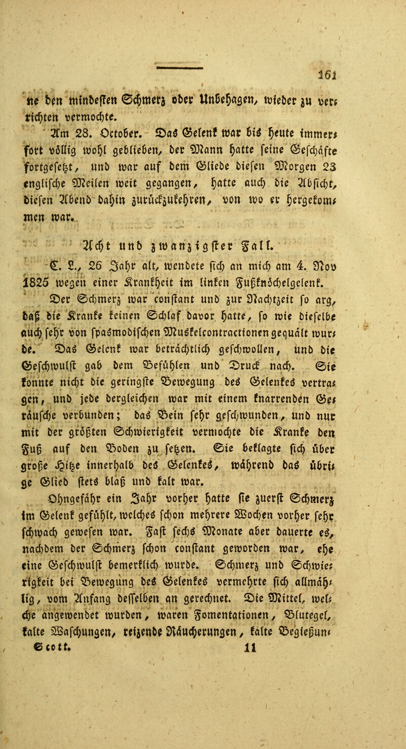 tte bett ttitttt»e(!en ©cjmcrä übet Unß^5<ts^«/ ^Uhcviu vm tickten v^rmoc^tc. 3fm 28. CctoBer. 1Dä3 ©crenf Wör 6i^ ^eutc immer* fött \)öKf3 it)o^l gcbfieöeit/ bec 93^ann ^atte feine (Scfcf)dftc fortgefc^t, «nb war fluf bem ©liebe biefen 93^orgen 23 «nQlifc^e 9}^ei(en weit fieganöetT/ ^atte md) bte ^lefic^t, tiefen 2C6enb bfl^in äucucfau^e^reit/ von wo er ^ergefom^ inen war. 3(^t unb jwanjiöffet Salt. €. 2./ 26 3ö^r alt, wenbete ft$ an mtc^ am 4. B^o\) 1825 m^m einer ^ranf^ctt im linfen gu^!n$c^el(}e(enf. ©er 0cl)merj war Vonflant unb gur 97acl)t5eit fo arg, fcÄ? bie ^ranfe feinen ©djtof bavor ^atte, fo roic biefelbe «uc^fe^r ton fpa^mobifdjentOZu^feUontractionengequdtt wur* fce. 5)aö QJelcn! war bctrdcf;tlic^ gefc^wotlen, Vinb bit ®efc^wul|I gab bem 53efü^tßtt unb -Drucf nac^. ©ie fonnte nic^t bie geringflc Bewegung be^ Ö?e{cnfeö vertrat geh; wnb jebe bergleic^en war mit einem fnarrenben &ef rdufc^e ^jerbunben; baö ^ein fe^r öefc(;wunben, unb nut: mit ber größten ^c^wierigfett ^jermoc^te bie MtanU ben gu^ auf bm Robert ju fe^en. ©ie beffagte fid) über $ro^e S^i^e innerhalb bei &cientei, Wd^renb baö ubri^ ge ©lieb (letö bla^ unb falt war. O^ngcfd^r ein 3«^^ vorder f)atte fie juerfl ^c^merj im ©elcn! gefüllt, wclcbeö fc^on mehrere S2Bocf)en vorder feftr fcSwac^ gewefen war. gajl fed)ö £0?onate aber bauerte e^, tiad&bem ber ^cbnfierj fcbon conflant geworben war» c^c eine ©efcbwu({l bemerflicb würbe, ©c^merj unb ^d)Wie: rigfeit hex QT^ewegung bei &e[enhi vermehrte fic^ aüma^t lig, ^)om ^Tnfang beffelben an gerecbnet. 2)ie SDJittef, wer? d)e angewenbet würben, waren gomentationen, Q^futegef, fatte ^Bafc^ungen, reijenb^ Sl4ttc5er«ngen, falte Q^eglegun« ^ittu li