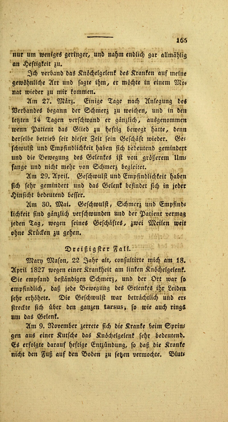 nur um wcutöc^ ^ttiu^^t, mb m^m etiMic^ ^ alim^^ü^ an S^eftxQUit gu. 3c^ verOanb ba5 ^nbd)c{QcUnt be$ ^tmUn ciuf meftie ^Seit)ö^nlfd)e ^Trt unb ffl^te if)m, n möchte in ducm tO^o^ *ltat tüieber ju mtc fommcn. ^Tm 27. S}Z(^r^. QEinige *5:age na^ 2(n(ecjun9 te^ SöcrOanbeö Begann bcr ©c^mcrj ju tt)etdjen, unb tn bm Uhtm 14 ^agen \jcrfc^tt)anb er ganjücf), aufgenommen jvenn ^atfent ba^ ®(teb |U ^efttg Dcwegt 5<^ff<^/ bcnn berfc(6e Betrieb feit btcfec ^cit fein ©efc^dft lieber. Q5et fcöwulft unb €mpftnblic^fett ^a6en fi<^ 6e5eutenb gemfnbert unb t>U Q3eme3ung beö Öctenfe^ ifl von örßgerem Um; fange unb nic^t mer)t: von ©c^merj 6egieitet. 2(m 29. TipviU ©efc^itjuif! unb QEmp|tnbHcf}fett ^aSen ftc^ fe^r gemtnbcrt unb bai ©efenf 6cfinbet fic§ in jebet ^infic^t Oebeutenb Keffer. :i(m SO. ^at. Q5efc^tt)U(fl / ©c^mcr^ unb (Smpfinb* Itc^feit finb sanjltc^ verfc^ttjunben unb ber $>atient vermag jcben %aQ, wegen feinet ö^efc^dfteö/ imi iSZeüen Wdt o^ne ^rücfen ju gc^en. 2)rei6tg|ter Saff. ?0?ari) t)3Zafon, 22 Sa^r alt, confuttirte mid) am 18. 3(prtl 1827 wegen einer ^ranf^eit am (infen ^n6<$efge(enf. 0ie empfanb Bejldnbigen 0d)mer5, unb ber Ort mar fo empfinblid), ba^ jebe Bewegung bei ©elenfe^ i^r ßeibett fe^r er^ß^ete. IDie ©efc^muljl war Beträchtlich iinb m flrecftc fic^ ö6er bm sanken tarsus, fo wie and) ring^ um bai Ö5e(en!. Zm 9. 37ovemüer ^errete fic^ bie ^ranfe Beim ^prtn^ gen auö einer ^utfc^e bai ^n6c^e(gefen! fe^r Bebeutcnb. <£^ erfolgte barauf heftige ^ntgi^nbung, fo bö0 bu ^vantc md)t bcn Su§ auf bm Q5oben gu fe^en vermochte. ^lut^