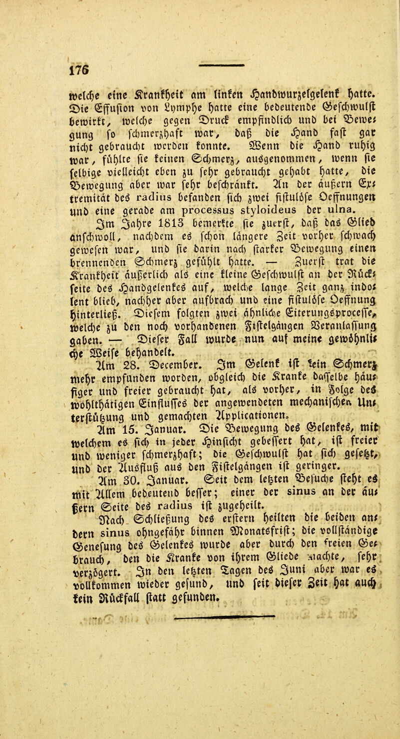 welche ct'tic Ärattf^ctt am (infett Jjctttbwurjeföetcnf f)attc. ^ic ^(fufton von £i)mp^e ()ottc eine bcbcutcnbe ©efc^wutfl hcmüt, iüe(cf)e gegen ©rud' empflnblicb unb bei ^cwa gung fo fd)meri\t)aft wcit^ lia^ bii JJonb fajl gat nici}t gebraucl)t «werben tonnte, SBenn bic S^awb ru^ig njar/ füllte fie feinen (^d^mcrj, ouiJgenommen, wenn fie felbige vieüeic^t eben ju fe^r gebraucht gehabt ^atte, bie Q3eit>egung aber war fe^r befcbrdnft. Tin ber du^ern (Sji'i tremitdt besS radius befanben ficb jwci fx(Iul6fe Oeffnunge« unb eine gerabe am processus styloideus ber ulna. 3m 3at)re 1813 bemcrtte \ic juerj!, ba^ ba^ &\ub önfdbmod, nad}bcm eö fd)on längere Seit vorder fd)n3ac^ geirefen war^ unb \\e barin nad) frarfer Bewegung eincit brennenden 0d)mer5 gefüllt ^atte. — Suerft trat bie ;^ranf^eit du0erUd) alö eine fleine @efd)wul(l an ber Stöcff feite bei J^anbgelenfeö auf^ welche lange S^t ganj inbo; ient blieb/ nad)^er aber aufbrach unb eine fiflul6fe Oejfnung ^interlie^. tiefem folgten ^wci d^nliöie ^iterung^proceJTe^ töeld)e ^u bcn noc^ vor^anbenen Stflelgdngen 23eranlajTun(; ^abcix, — tiefer gall würbe nuti auf meine öew6^nltJ <^e iSSeife be^anbelt, 2lm 28. S)ecember. 3m QoeUnt ijl tein ^c^mer| jtte^r cmpfunben werben, obgleid) bie ^ranfe baffelbe ^du; fgcr unb freier gebraud)t ^at, alö vorl)er/ in golge bei njo^lt^dtigen (SinPufTc^ ber angewenbeten mecf)am|d;etv Un^ tcrjlö^ung unb gemachten 2(pplicationem 3(m 15. 3anuar. 5^ie QT^ewegung beö ©elenfeö, mit «jeic^cm cö fid) in jcber i?infid)t gcbeiTert ^at, ifl freier unb weniger fd)mer5^aft; bie ®efd)wul|t l)at fid) gefegt, «nb ber 2luöfiu§ awi ben ^ij^elgdngen ijt geringer. Zm 30. 3anuar. €)eit bem legten ?ßefud)e (le^t c5 mit 2ittem bebeutenb beffer; einer ber sinus an ber änt fern <©eite be^ radius ijl juge^eilt. inac5 ©cblie^ung beö erf^ern feilten bie t>eibe\x ai\f tcm sinus o^ngefd^r binnen 93^onat^fri(^; bie vollflanbige ©enefung bei ©etenfeö würbe aber burc^ ben dreien Q?cf Brauch, ben bie SlvmU >)on if)rem ©liebe Htac^te, fe^tr verzögert. 3tt ben legten ^agen bei ^nni aber war ei voüfommen wieber ge[unb, unb feit biefer S^it f)at auc& fein Sni^cffall (latt gefunben*