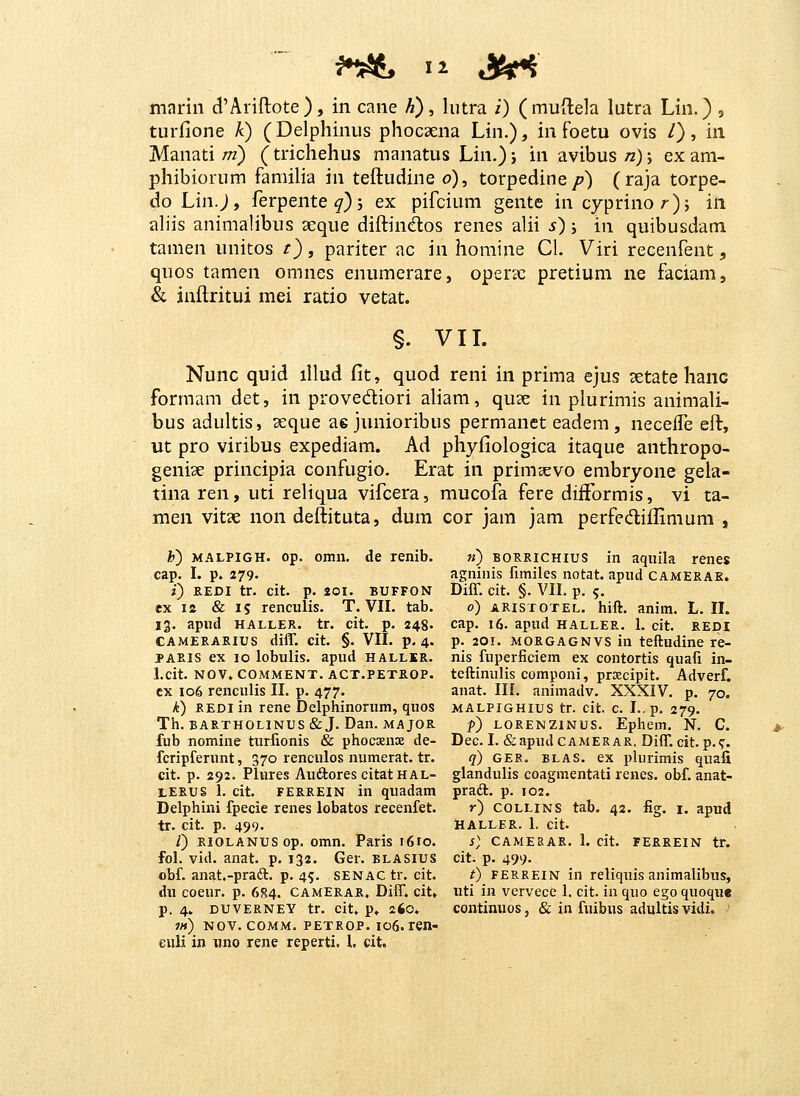 turfione k) (Delphinus phocaena Lin.), in foetu ovis /), in Manati/;z) (trichehus manatus Lin.); inavibus/z); exam- phibiorum familia in teftudine o), torpedine/?) (raja torpe- do Lin.j, ferpente^)5 ex pifcium gente in cyprinor)j in aliis animalibus aeque diftindlos renes alii s) j in quibusdam tanien unitos t), pariter ac in homine Cl. Viri recenfent, quos tamen omnes enumerare, operse pretium ne faciani, & inftritui mei ratio vetat. §. VIL Nunc quid illud fit, quod reni in prima ejus setate hanc formam det, in provediori aliam, quse in plurimis animali- bus adultis, ^eque ae junioribus permanet eadem, neceife eft, ut pro viribus expediam. Ad phyfiologica itaque anthropo- genise principia confugio. Erat in primsevo embryone gela- tina ren, uti reliqua vifcera, mucofa fere diiFormis, vi ta- men vitse non deftituta, dum cor jam jam perfediflimum , i!') MALPIGH. op. omn. de renib. cap. I. p. 279. ?■) KEDI tr. cit. p. 201. BUFFON ex is & 15 renculis, T. VII. tab. 13. apud HALLER. tr. cit. p. 248. CAMERARIUS diff. cit. §. VII. p. 4. PAEis ex 10 lobulis. apud hallir. l.cit. NOV» COMMENT. ACT.PETROP. ex 106 renculis II. p. 477. k) REDI in rene Delphinorum, quos Th. BARTHOLINUS & J. Dan. MAJOE. fub nomine turfionis & phocsnx de- fcripferunt, 370 renculos numerat. tr. cit. p. 292. Plures Auftores citatHAL- LERUS 1. cit. FERREIN in quadam Delphini fpecie renes lobatos recenfet. tr. cit. p. 499. /) RiOLANUSop. omn. Paris 1610. fol. vid. anat. p. 132. Ger. blasius obf. anJit.-pradt. p. 45. senac tr. cit. du coeur. p. 6S4. camErar. Diff. cit, p. 4. duverney tr. cit. p» 260» i)i) Nov. comm. petrop. io6. len- euli in iino rene reperti. 1. cit. m) borrichius in aquila renes agninis fimiles notat. apud camerae. Diff. cit. §. VII. p. 5. 0) aristotel. hift. anim. L. 11. cap. 16. apud haller. 1. cit. redi p. 201. MORGAGNVS in teftudine re- nis fuperficiem ex contortis quafi in- teftinulis componi, prcecipit. Adverf. anat. III. animadv. XXXIV. p. 70. malpighius tr. cit. c. I..p. 279. p) LORENZiNUS. Ephem. N. C. Dec. I. (feapudCAMERAR. Diff. cit. p.<r. q) GER. blas. ex piurimis quafi glandulis coagmentati renes. obf. anat- praft. p. 102. r) COLLINS tab, 42. %. I. apud HALLER. 1. cit. s) camesar. 1. cit. fereein tr. cit. p. 499. t) FERREIN in reliquis animalibus, uti in vervece 1. cit. in quo ego quoque continuos, & in fuibus adultis vidi.