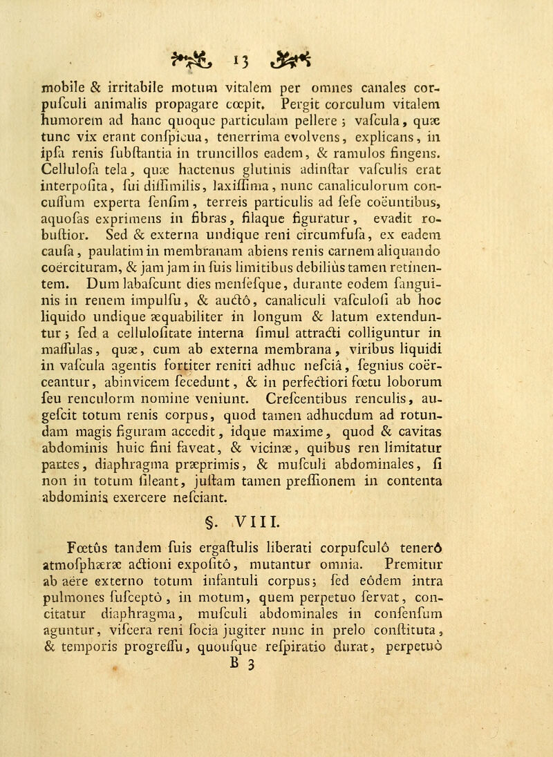 mobile & irritabile motiim vitalem per omnes canales cor- pufculi animalis propagarc cocpit, Pergit corculum vitalem humorem ad hanc quoquc particulam pellere ; vafcula, qux tunc vix ernnt confpicua, tenerrima evolvens, expHcans, in ipfa renis fubftantia in truncillos eadem, & ramulos fingens. Cellulofii tela, quie hactenus gkitinis adinftar vafculis erat interpofita, fui diiHmilis, laxiflima, nunc canaliculorum con- cuflura experta fenfim, terreis particulis ad fefe coeuntibus, aquofas exprimens in fibras, filaquc figuratur, evadit ro- buftior. Sed & externa undique reni circumfufa, ex eadem caufa, paulatimin membranam abiens renis carnemaliquando coercituram, & jam jam in fuis limitibus debilius tamen retinen- tem. Dum labafcunc dies menfefque, durante eodem fmgui- nis in renem impulfu, & audo, canaliculi vafculofi ab hoc Hquido undique cequabiliter in longura & latum extendun- tur 5 fed a cellulofitate interna fimul attradi colliguntur in maffulas, quae, cum ab externa membrana, viribus liquidi in vafcuia agentis fortiter renici adhuc nefcia, fegnius coer- ceantur, abinvicem fecedunt, & in perfecliori foetu loborum feu renculorm nomine veniunt. Crefcentibus renculis, au- gefcit totum renis corpus, quod tamen adhucdum ad rotun- dam magis figuram accedit, idque maxime, quod & cavitas abdominis huic fini faveat, & vicinae, quibus ren limitatur partes, diaphragma prseprimis, & mufculi abdominales, fi non in totum fileant, juitam tamen prefHonem in contenta abdominis exercere nefciant. §. VIII. Foetus tandem fuis ergafluHs liberati corpufcuI6 tenerA atmofphaerae adioni expofito, mutantur omnia. Prcmitur ab aere externo totum infantuli corpusj fed eodem intra pulmones fufcepto , in motum, quem perpetuo fervat, con- citatur diaphragma, mufculi abdominales in confenfum aguntur, vifcera reni focia jugiter nunc in prelo conflituta, & temporis progreffu, quoufque refpiratio durat, perpetuo B 3