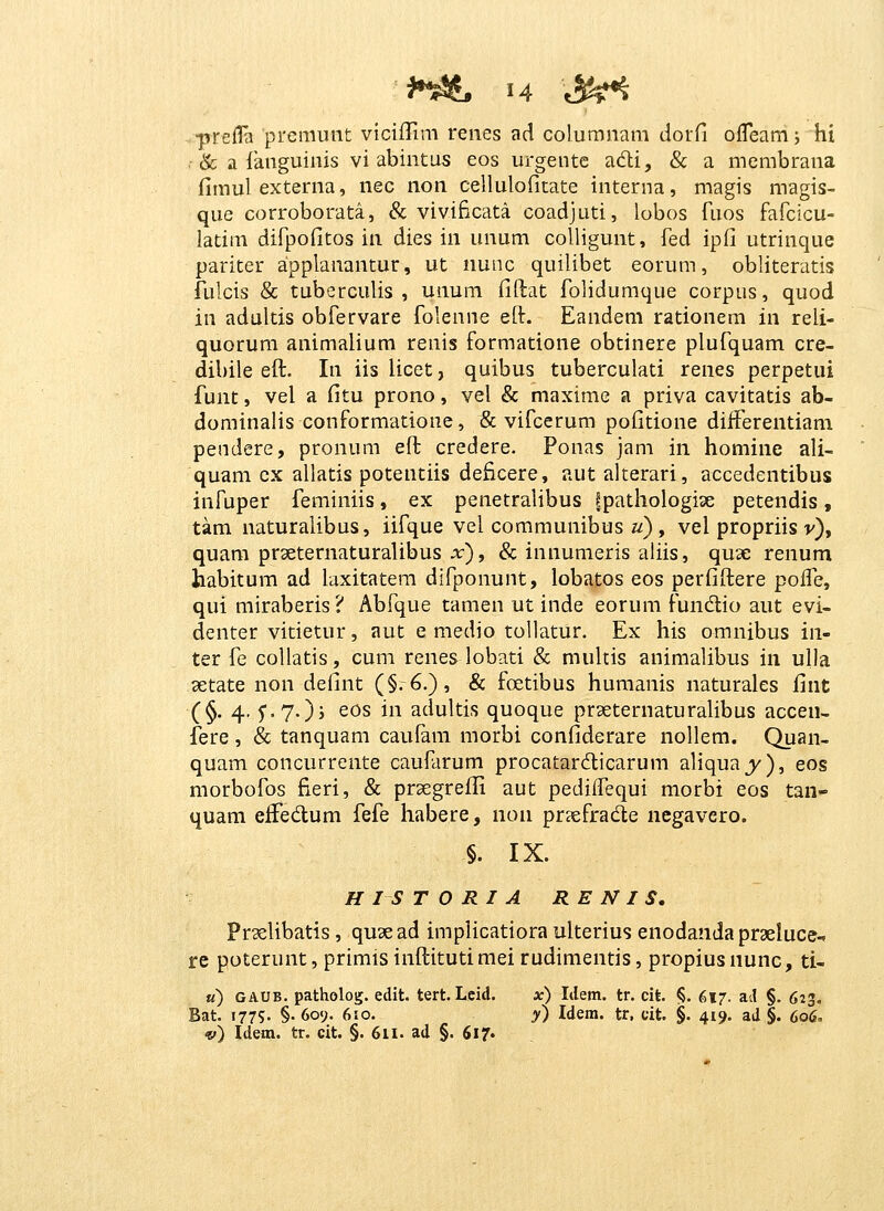 prefla premunt viciiTim reiies ad columnam dorfi ofleam j hi & a {aiiguinis vi abintus eos urgentc adi, & a membrana fimul externa, nec non cellulofitate interna, magis magis- que corroborata, & vivificata coadjuti, lobos fi.ios fafcicu- latim difpofitos in dies in unum colligunt, fed ipfi utrinque pariter applanantur, ut nunc quilibet eorum, obliteratis fulcis & tuberculis , unum fiftat folidumque corpus, quod in adultis obfervare folenne eft. Eandem rationem in reli- quorum animalium renis formatione obtinere plufquam cre- dibile eft. In iis licet, quibus tuberculati renes perpetui funt, vel a fitu prono, vel & maxime a priva cavitatis ab- dominalis conformatione, & vifcerum pofitione diiferentiam pendere, pronum efl; credere. Ponas jam in homine ali- quam ex allatis potentiis deficere, aut alterari, accedentibus infuper feminiis, ex penetralibus Ipathologiae petendis, tam naturalibus, iifque vel communibus «) , vel propriis v), quam prseternaturalibus x), & innumeris aliis, quse renum habitum ad laxitatem difponunt, lobatos eos perfiftere polfe, qui miraberis ? Abfque tamen ut inde eorum fundtio aut evi- denter vitietur, aut e medio tollatur. Ex his omnibus in- ter fe collatis, cum renes lobati & mukis animalibus in ulla 3etate non defint (§.6.), & foetibus humanis naturales fint (§. 4, ^-.y.^j eos in adultis quoque prseternaturaUbus accen- fere, & tanquam caufam morbi confiderare nollem. Quan- quam concurrente caufarum procatardicarum aliqua j'), eos morbofos fieri, & prsegreffi aut pediifequi morbi eos tan- quam eifedum fefe habere, non pr?efrad;e negavero. §. IX. HISTORIA RE N I S. Praelibatis, quae ad implicatiora ulterius enodanda praeluce-, re poterunt, primisinftitutimei rudimentis, propiusnunc, ti- u) GAUB. patholog. edit. tert. Leid. x) Idem. tr. cit |S. 617. ad §. 623. Bat. 1775. §. 609. 610. y) Idem. tr, cit. §. 419, ad §. 606.