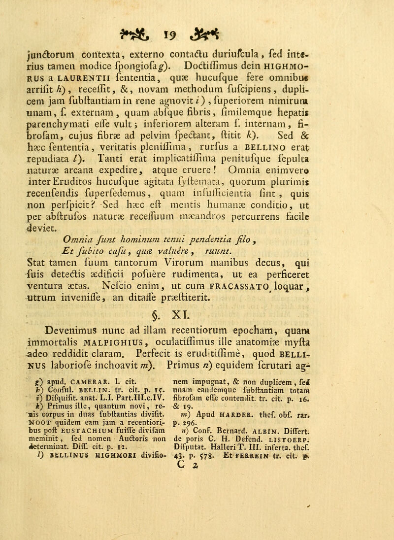 jundomm contexta, externo contadlu duriufcula, fed int«- rius tamen niodice fpongiofd^). Dodiflimus dein highmo- RUS a LAURENTii feutentia, quae hucufque fere omnibuc arriilt/^), recellit, &, novam methodum fufcipiens, dupli- cem jam fubftantiam in rene agnoviti) , fuperiorem nimirum unam, f. externam , quam abfque fibris, fimilemque hepatis parcnchymati elfe vult j inferiorem alteram f internam, fi- brofam, cujus fibrae ad pelvim fpedant, ftitit k). Sed & hccc fententia, veritatis plenifHma, rurfus a bellino erat repudiata /). Tanti erat implicatiffima penitufque fepulta iiaturae arcana expedire, atque eruere ! Omnia enimvero interEruditos hucufque agitata fyflemata, quorum plurimis recenfendis fuperfedemus, quam infutficientia fint , quis non perfpicic? Sed h?ec eft mentis humanae conditio, ut per abflrufos naturae recelfuum m?eandros percurrens facile deviec. Omnia fiint homlniim tenid pendentia filo , Et fubito cafii, quce valuere , ruunt. Stat tamen fuuni tantorum Virorum manibus decus, qui fuis detedis sedificii pofuere rudimenta, ut ea perficeret ventura xtas. Nefcio enim, ut cum fracassato^ loquar , utrum inveniffe, an ditalfe praeftiterit. §. XT. Devenimus nunc ad illam recentiorum epocham, quam immortalis malpighius, ocuiatiflimus ille anatomi^e myfla -adeo reddidit ciaram. Perfecit is eruditiflime, quod BELLI-^ uus laboriofe inchoavit tti), Primus ri) equidem fcrutari ag- %) apud. CAMERAR. 1. cit. nem impugnat, & non dupHcem, fei h) GonfuL BELLIN. tr. cit. p. i^. unam eandemque fubftantiam totam i) Difquifit. anat. L.I. Part.III.c.IV. fibrofam effe contendit. tr. cit. p. i6^ *) Primusillc, quantum novi, re- & 19. '»is corpus in duas fubftantias divifit. w) Apud HARCES. thef. obf. rar* KOOT quidem eam jam a recentiori- p. 296. bus poft EUSTACHIUM fuiffe divifam ») Conf. Bernard. albin. Differt. meminit, fed nomen Auftoris non de poris C. H. Defend. listoerp. «tetermiuat. Diffl cit. p. 12. Difputat. Halleri T. III. inferta. thef. /) BSLLINUS HIGHMOKI divlfio- 43. p. 578. Et FER8.EIN tr. cit. gv C z