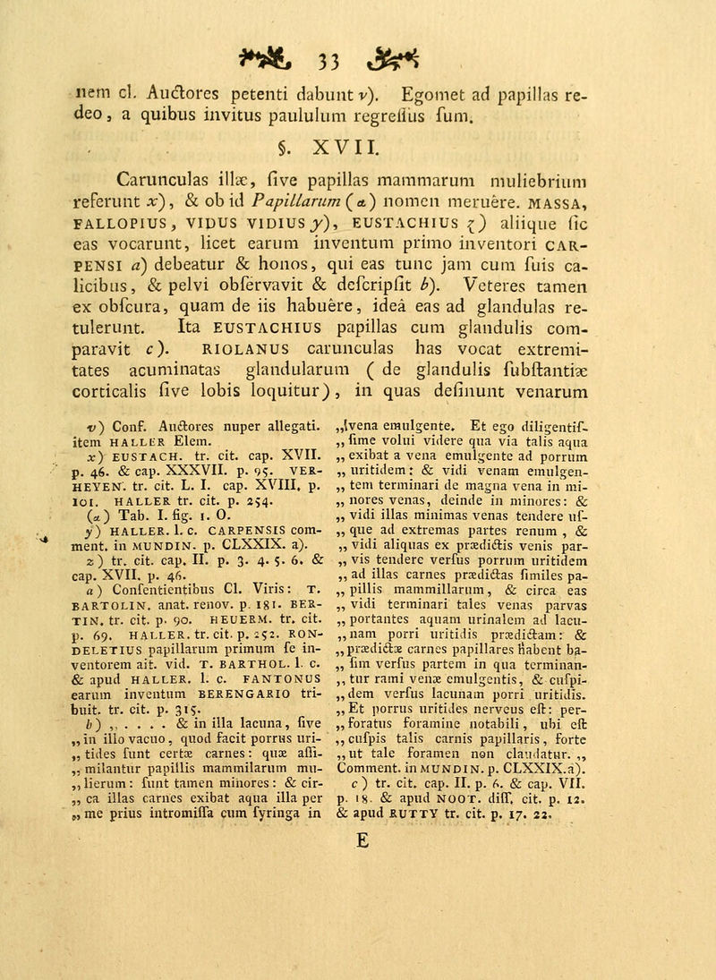 nem cl. Aiidlores petenti dcihuntv). Egomet ad papillas re- deo, a quibiis invitus paululum regreilus fum. §. XVII. Carunculas illse, five papillas mammarum muliebrium reFcrunt x), & obid Papillarum^a.) nomcn meruere. massa, FALLOPIUS, VIDUS VlDIUSj)» EUSTACHIUS ^) aliique (lC eas vocarunt, licet earum inventum primo inventori car- PENSI a) debeatur & honos, qui eas tunc jam cum fuis ca- licibus, & pelvi obfervavit & defcripfit h). Veteres tamen ex obfcura, quam de iis habuere, idea eas ad glandulas re- tulerunt. Ita eustachius papillas cum glandulis com- paravit c). riolanus carunculas has vocat extremi- tates acuminatas glandularum ( de glandulis fubftantige corticalis Cive lobis loquitur), in quas definunt venarum v) Conf. Auftores nnper allegati. item HALLiiR Elem. x) EUSTACH. tr. cit. cap. XVII. p. 46. & cap. XXXVn. p. 9?. VEZ- HEYEN. tr. cit. L. L cap. XVIII, p. lOI. HALLER tr. cit. p. 2?4. (*) Tab. Lfig. i.O. y) HALLER. 1. C. CARPENSIS com- ment, in mundin. p. CLXXIX. a). 2) tr. cit. cap. II. p. 3. 4. s- 6. & cap. XVII. p. 46. a) Confentientibiis Cl. Viris: t. BARTOLiN. anat. renov. p. igi. ber- TIN. tr. cit. p. 90. HEUERM. tr. cit. p. 69. HALLER. tr. cit. p. i?2. RON- DELETius papillarum primum fe in- ventorem ait. vid. x. barthol. 1. c. & apud haller. 1. c. fantonus earum inventum berengario tri- buit. tr. cit. p. 31?. b) , & in illa lacuna, five „ in illo vacuo, quod facit porrus uri- „ tides funt certoe carnes: qux afii- „ milantur papillis mammilarum mu- ,, lierum: funt tamen mihores : & cir- „ ca illas carnes exibat aqua illa per „ me prius intromifra cum fyringa in „lvena eraulgente. Et ego diligentif- „ fime volui videre qna via talis aqua „ exibat a vena emulgente ad porrum „ uritidem: & vidi venam emulgen- „ tem terminari de magna vena in mi- „ nores venas, deinde in niinores: & „ vidi illas minimas venas tendere uf- „ que ad extremas partes renum , & „ vidi aliquas ex prxdiftis venis par- „ vis tendere verfus porrum uritidem ,, ad illas carnes prsediftas fimiles pa- „ pillis mammillarum, & circa eas „ vidi terminari tales venas parvas „ portantes aquam urinalcm ad lacu- „nam porri uritidis prsdiftam: & ,,prKdifts carnes papillares liabent ba- „ fim verfus partem in qua tcrminan- ,, tur rami venje emulgentis, & cufpi- „dem verfus lacunam porri uritidis. „Et porrus uritides nerveus eft: per- „ foratus foramine notabili, ubi eft ,,cufpis talis carnis papillaris, fortc ,,ut tale foramen non claiidatur. ,, Comment. iuMUNDlN.p. CLXXIX.a). c ) tr. cit. cap. II. p. f^. & cap. VIL p. 18- & apud NOOT. diff. cit. p. I2. & apud rutty tr. cit. p. 17. 22.