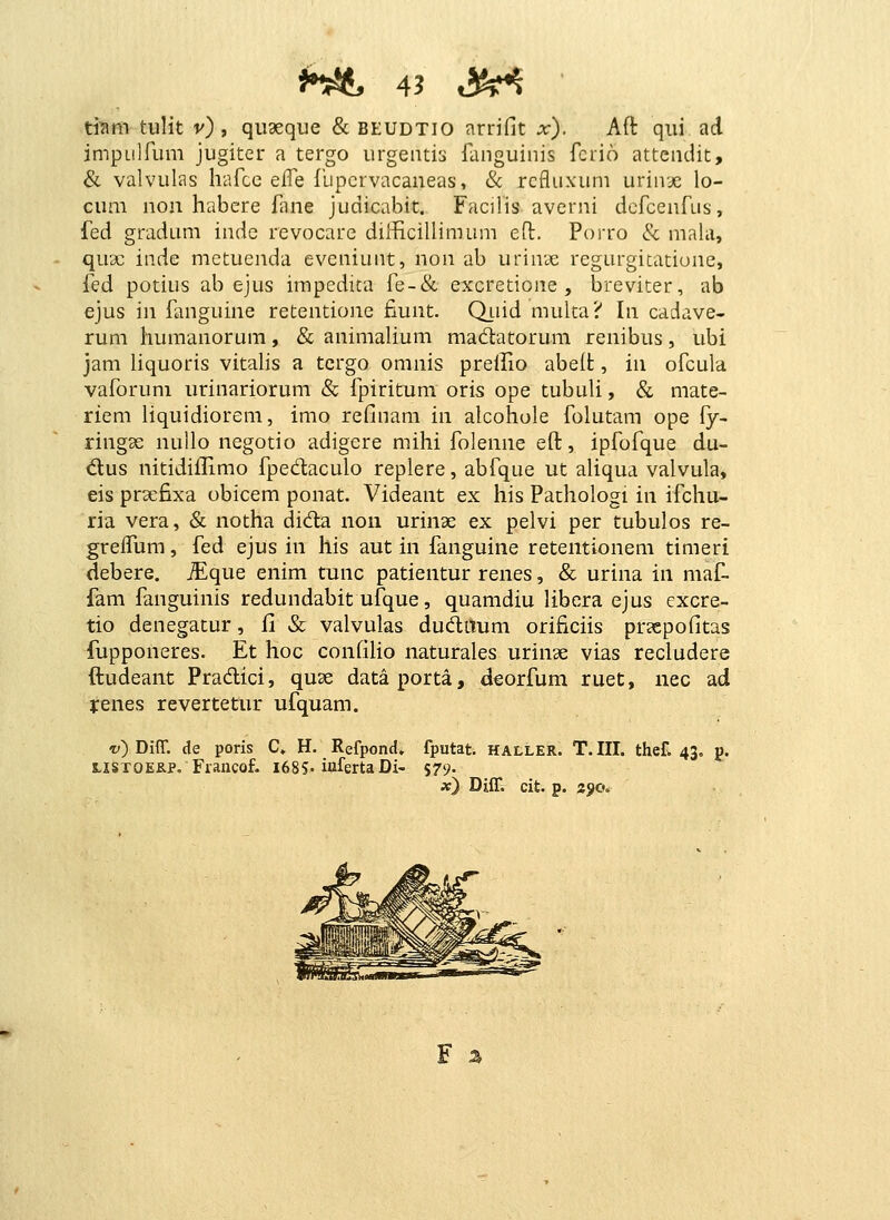 mm tulit v) , qii9eque & BEUDTIO arrifit x). Aft qiii ad impLiirum jugiter a tergo urgentis languinis fcrio attendit, & valvulas hafcc elfe fupcrvacaneas, & refluxum urinae lo- cum non habere fane judicabit. Facilis averni defcenfus, fed gradum inde revocare diificillimum eO;. Porro & mahi, qu2c inde metuenda evcniunt, non ab urinae regurgitatiune, fed potius ab ejus impedita fe-& excretione , breviter, ab ejus in fanguine retentione fiunt. Q_uid multa? In cadave- rum liumanorum, & animahum madatorum renibus, ubi jam liquoris vitahs a tcrgo omnis prellio abeit, in ofcula vaforuni urinariorum & fpiritum oris ope tubuh, & mate- riem hquidiorem, imo refinam in alcohole folutam ope fy- ringae nullo negotio adigere mihi folenne eft, ipfofque du- d;us nitidiilimo fpedaculo replere, abfque ut ahqua valvula* eis prxfixa obicem ponat. Videant ex his Pathologi in ifchu- ria vera, & notha dida noii urinse ex pelvi per tubulos re- grelfum, fed ejus in his aut in fanguine retentionem timeri debere. ^que enim tunc patientur renes, & urina in maf. fam fanguinis redundabit ufque, quamdiu libera ejus cxcre- tio denegatur, il »Sc valvulas dudiTum orificiis pr?epofitas fupponeres. Et hoc confilio naturales urinae vias recludere ftudeant Pradici, quae dataporta, deorfum ruet, nec ad jrenes revertetur ufquam. V) DifT. de poris C» H. Refpond, fputat. haller. T. III. thet 43. j. LisroEK.p, Fraiicof. 1685-iufertaDi- %T)- x) Diin cit. p. 390.