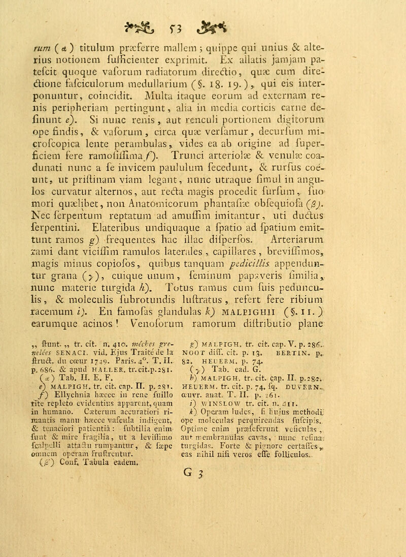 rum ( «4 ) titulum pracferre mallem j quippc qui unius & alte- rius nocioncm fufficientcr exprimit. Ex allutis jamjam pa- tefcit quoque vaforum radiatorum dirccftio, quic cum dire- dioiie fafciculorum medullarium (§. i%. 19.), qui eis inter- ponuntur, coincidit. Multa itaque eorum ad extcrnam re- nis pcripheriam pcrtingunt, alia in mcdia corticis earnc de- flnunt e). Si nuiic renis , aut renculi portionem digitorum opc findis, & vaforum, circa quL€ verfamur, decurfum mi- crofcopica lente perambulas, vidcs ea ab origine ad fuper- ficiem fere ramolilHma/). Trunci arteriolse & venul?c coa- dunati nunc a fe invicem paululum fecedunt, & rurfus coe- unt, ut priftinam viam legant, nnnc utraque fimul in angu- los curvatur alternos, aut reda magis procedit furfum, fuo mori quselibet, non Anatomicorum phantafiae obfequiola (^j. Nec ferpentum reptatum ad amuffim imitantur, uti dudus ferpentini. Elateribus undiquaque a fpatio ad fpatium emit- tunt ramos g) frequcntes hac illac difperfos. Arteriaruni rami dant viciilim ramulos laterides , capillares , breviffimos, magis miuus copiofos, quibus tanquam pediciUls appendun- turgrana(>), cuique uuum, feminum papxveris iimilia,, nunc materie turgida fi). Totus ramus cum fuis peduncu- lis, & moleculis fubrotundis luftratus , refert fere ribium racemum ij. En famofas glandulas A.) malpighii (§. ii.) earumque acinos ! Venoforum ramorum diftributio plane ,, ftunt. „ tr, cit. n. 410. meches gre- g) malfigh. tr. cit. cap. V. p. 286. nclees SENACI. vitl. Ejiis Traite de la NOOT diiT. cit. p. 13. bertin. p». ftriict. du cceur 1749. Paris. 4°. T. II.. 82. heueem. p. 74, p. f)86. & apud HALLER. tr.cit.p.isi. ( >) Tab. ead. G. (a) Tab. II. E. F. /') MALPIGH. tr. cit. cap. II. p.sg-s-.. i) MALPIGK. tr, cit. cap. 11. p. 2<?T. heuerm. tr. cit. p. 74, fq. DUVER.N... /) Ellychnia hscce in rene fuillo auvr. anat. T. II. p. i6i. tite repleto evidentius apparent, quam f) winslow tr. cit. n. 6i\. in humano. Costerum accuratiori ri- k) Opei'am ludes, fi hujus methodi' m<in'ds manu hjecce vaicida indigent, ope molcculas perquirendas fufcipfs. & t\:nacior! patientia : fubtilia enim Optirne enim prrafeferunt. veficulas , funt & mire fragilia, ut a leviflimo aiit membranulas cavas, ■ nunc reilna'. fca.!peHi attai^u rumpantur, & fspe turgidas. Forte & pi:;'-nore certalles^ onincm operam fruftrentnr. eas nihil iiifi veros ette follicuios.. (/s') Conf, Tabula eadem.