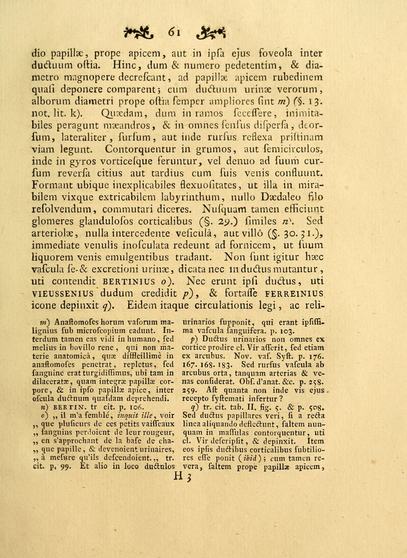 dio papillse, prope apicem, aut in ipfa ejus foveola inter dudluum oftia. Hinc, dum & numero pedetentim, & dia- metro magnopere decrefcant, ad papillse apiccm rubcdinem quafi deponere comparentj cum duduum urinse verorum, alborum diametri prope oilia fempcr umpliores fint m) (%. 13. not. lit. k). Qiixdam, dum in ranios fccciTere, inimita- biles peragunt mseandros, & in omnes fenfus difperfa, deor- fum, lateraliter, furfiim, aut indc rurfus rcflexa priitinam viam legunt. Contorquentur in grumos, aut femicirculos, inde in gyros vorticefque feruntur, vel denuo ad fuum cur- fum reverfa citius aut tardius cum fuis venis confluunt. Formant ubique inexplicabiles flexuofitates, ut illa in mira- bilem vixque extricabilem labyrinthum, nullo Dsedaleo filo refolvendum, commutari diceres. Nufquam tamen efficiunt glomeres glandulofos corticalibus (§. 25>.) fimiles n>. Sed arteriolae, nulla intercedente veficula, aut viUo (§. 30. 51.), immediate venulis inofculata redeunt ad fornicem, ut fuum liquorem venis emulgentibus tradant. Non funt igitur hsec vafcula fe-& excretioni urinae, dicatanec mdudusmutantur , uti contendit bertinius o). Nec erunt ipli duclus, uti viEUSSENius dudum credidit p), & fortaife ferreinius icone depinxit q). Eidem itaque circulationis legi, ac reli- ni) Anaftomofes hornm vafonim ma- urinarios fupponit, qui erant ipfiffi- lignius fub microfcopium cadunt. In- ma vafcula fanguifera. p. 103. terdum tamen eas vidi inhumano, fed f) Duftus urinarios non omnes ex melius in bovillo rene , qui non ma- cortice prodire cl. Vir afferit, fed etiam terie anatomica, qus difflcillime in ex arcubus. Nov. vaf. Syft. p. 176. anaftomofes penetrat, repletus, fed 167. 168. 183- Sed rurfus vafcula ab fanguine eratturgidiffimus, ubi tam in arcubus orta, tanquam arterias & ve- dilaceratoe, quam integrse papills cor- nas confiderat. Obf. d'anat. &c. p. 258. pore, & in ipfo papillx apice, inter 259. Aft quanta non inde vis ejus, ofcula duftnum quafdam deprehendi. recepto fyftemati infertur ? m) bertin. tr cit. p. ior>. q) tr. cit. tab. II, fig, ^. & p. ?o8» o) „ il m'a femble, inquit ille, voir Sed ductus papillares veri, fi a refta ,, que plufieurs de ces petits vaiflTeaux lineaaliquando defleftunt, faltem nun- „ fanguins penloient de leur rougeur, quam in mafTulas contorquentur, uti „ en s'approchant de la bafe de cha- cl. Vir defcripfit, & depinxit. Item „ que papille, & devenoient urinaires, eos ipfis duftibus corticalibus fubtilio- „ a mefnre qu'ils defcendoient. „ tr. res effe ponit (ibid ); cum tamcn re- cit. p, 99. Et alio in loco duftulos vera, faltem prope papill» apicem, H3