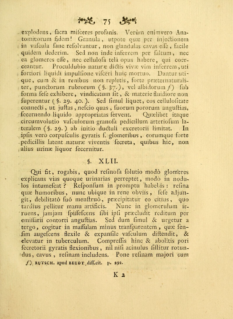 cx-plodens, facra milceres profaiiis. Vcriun cnimvero x\na- tomiicorum fiiicm! GrLiniila , iitpotc qux pcr injeclioneni in varcula Tane refolvantur, non glandulas cnvas eifc , facile quideni dederim. Sed non inde inferrem per faltum, nec ea glomeres eile, nec cellulofa tela opiis habere, qui coer- ceantur. Proculdubio naturae dicflis vivx vim infcrrcm,uti fortiori liquidi impullione vifceri huic mortuo. Danturuti- que, cum & in renibus non repletis, forte prxternaturali- ter, pundorum rubrorum (§. 37.), vel albidorura/) fub forma fefe exhibere, vindicatum fit, & raaterie fluidiore noii fuperentur ( §. 2,9. 40. ). Sed fimul liquet, eos celiulofitate connedi, ut juftas , nefcio quas , fuorum pororura anguffcias, {bcernendo liquido appropriatas fcrvent. Qiiselibet itaque circumvolutio vafculorum granofi pedicillum arteriofum ia- teralem (§. 29.) ab initio duduli excretorii limitat. In ipfis vero corpufculis gyratis f giomeribus , eorumque forte pedicilUs latent naturae viventis fecreta, quibus hic, non alius urinae hquor fecernitur. §. XLII. Qui fit, rogabis, quod refinofa folutio modo glomeres explicans vias quoque urinarias perreptet, modo in nodu- los intumefcat i Refponfum in promptu habebis : refina quse humoribus, nunc iibique in rene obviis , {q{^q adjun- git, debilitato fu6 menftruo, prsecipitatur eo citius, quo tardius pellitur manu artificis. Nunc m glomerulum ir- ruens, jamjam fpiifefcens fibi ipfi prDecludit reditum per emiiiarii contorti anguftias. Sed dum fimul & urgetur a tergOj cogiturin maifulam minus tranfparentem , quse fen- iim augefcens flexile & expanfile vafculura diifendit, & elevatur in tuberculum. Compreilis hinc & abolitis pori fecretorii gyratis flexionibus , nil nifi acinulus iiftitur rotun- dus, cavus , refinam includens. Pone refinam majori eum /) RUYSCH.apiulBEUDT_difr.cit. p. «92. K z