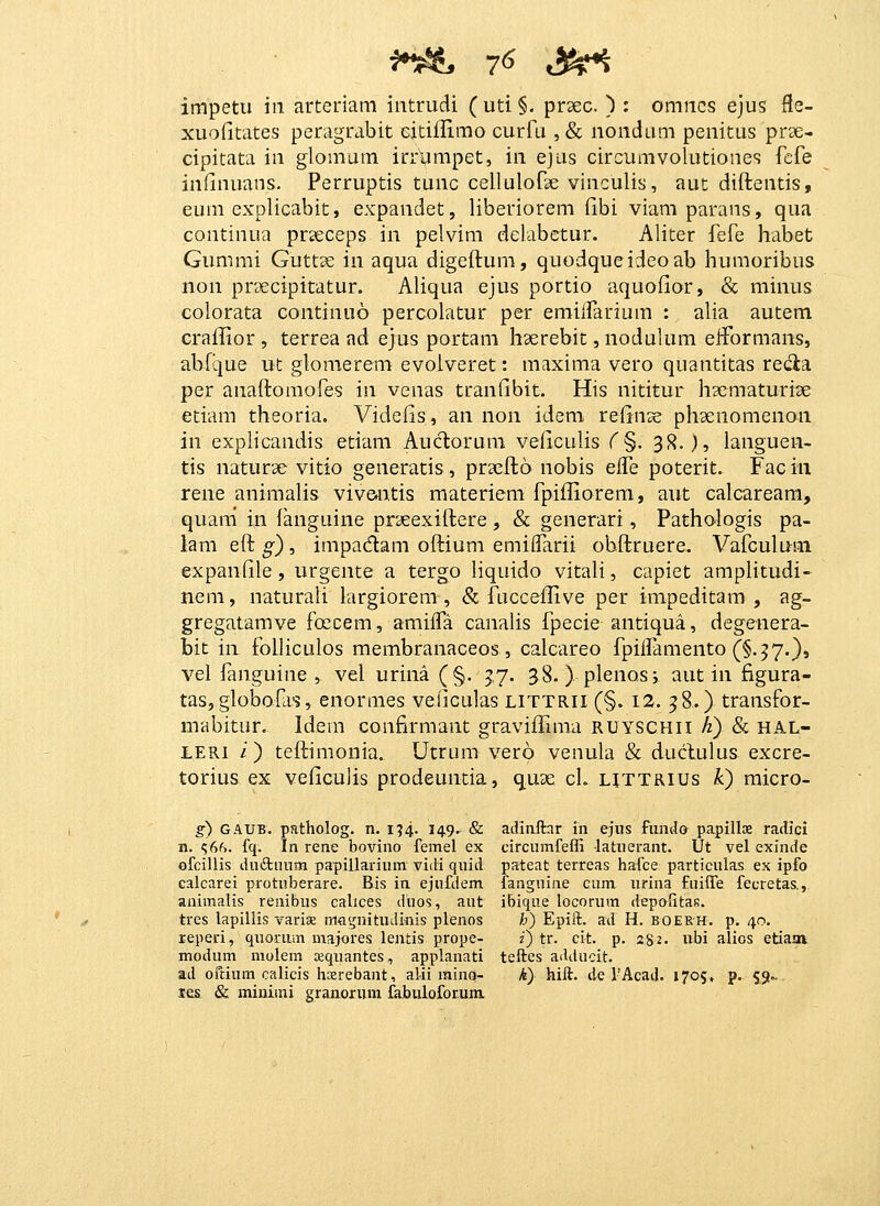 xuofitates peragrabit cicillimo curfu ,& nondum penitus prse- cipitata in glomum irrympet, in ejus circumvolutiones fcfe iniinuans. Perruptis tunc cellulofse vinculis, aut diftentis, eum explicabit, expandet, liberiorem fibi viani parans, qua continua prseceps in pelvim delabetur. Aliter fefe habet Gummi Guttae in aqua digeftum, quodqueideoab humoribus non prsecipitatur. Aliqua ejus portio aquoiior, & minus colorata continuo percolatur per emiifarium : alia autem craflior , terrea ad ejus portam hserebit, noduhim eiformans, abfque ut glomerem evoiveret: maxima vero quantitas recta per anaftomofes in venas tranfibit. His nititur liscmaturite €itiam theoria. Videlis, an non idem reiinse phsenomenon in explicandis etiam Auc1;orum veficuHs C §. 3R. ), languen- tis naturae vitio generatis , prsefto nobis eS^e poterit. Fac in rene animalis viv&ntis materiem fpifliorem, aut calcaream, quani in fanguine prjeexiftere , & generari, Patho-logis pa- lam eft g) , impadam oftium emiifarii obftruere, Vafculum expanfile, urgente a tergo liquido vitali, capiet amplitudi- nem, naturali krgiorem , & fuccellive per impeditam , ag- gregatamve foecem, amiifa canalis fpecie antiqua, degenera- bit in folliculos membranaceos , calcareo fpilfamento (§.57.}, vel fanguine , vel urina (§. jy. 38. )plenos; aut in figura- tas, globofas, enormes veficulas littrii (§. 12. 58.) transfor- mabitur. Idem confirmant graviiTuna ruyschii A) & hal- tERi /) teftimonia. Utrum vero venula & duclulus excre- torius ex veficuJis prodeuntia, quae ch httrius k) raicro- g) GAUB. patholog. n. i?4- 14-9- & adinftnr in ejns fundo papillae radici n. ?6f>. fq. In rene bovino femel ex circumfeffi latuerant. Ut vel exinde ofcillis dudluum papillarium vidi quid pateat terreas hafce particulas ex ipfo calcarei protuberare. Bis in ejufdem fanguiae cum urina fuiffe fecretas., animalis renibus calices duos, aut ibique locorum depolitas. tres lapiliis varis magnitudinis plenos h) Epift. ad H. BOERH. p. 40. reperi, quorum maj-ores lentis prope- z) tr. cit. p. 282. ubi alios etiaav modum molem oequantes, applanati teftes adducit. ad ofcium calicis hasrebant, alii mino- k) hift. de VAcad. 1705, p. 59.- m & minimi granorum fabuloforum.