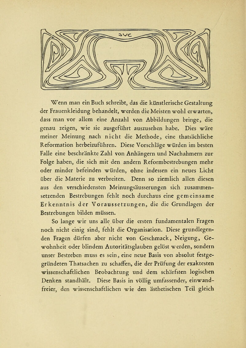 Wenn man ein Buch schreibt, das die künstlerische Gestaltung der Frauenkleidung behandelt, werden die Meisten wohl erwarten, dass man vor allem eine Anzahl von Abbildungen bringe, die genau zeigen, wie sie ausgeführt auszusehen habe. Dies w'ire meiner Meinung nach nicht die Methode, eine thatsächliche Reformation herbeizuführen. Diese Vorschläge würden im besten Falle eine beschränkte Zahl von Anhängern und Nachahmern zur Folge haben, die sich mit den andern Reformbestrebungen mehr oder minder befeinden würden, ohne indessen ein neues Licht über die Materie zu verbreiten. Denn so ziemlich allen diesen aus den verschiedensten Meinungsäusserungen sich zusammen- setzenden Bestrebungen fehlt noch durchaus eine gemeinsame Erkenntnis der Voraussetzungen, die die Grundlagen der Bestrebungen bilden müssen. So lange wir uns alle über die ersten fundamentalen Fragen noch nicht einig sind, fehlt die Organisation. Diese grundlegen- den Fragen dürfen aber nicht von Geschmack, Neigung, Ge- wohnheit oder blindem Autoritätsglauben gelöst werden, sondern unser Bestreben muss es sein, eine neue Basis von absolut festge- gründeten Thatsachen zu schaffen, die der Prüfung der exaktesten wissenschaftlichen Beobachtung und dem schärfsten logischen Denken standhält. Diese Basis in völlig umfassender, einwand- freier, den wissenschaftlichen wie den ästhetischen Teil gleich