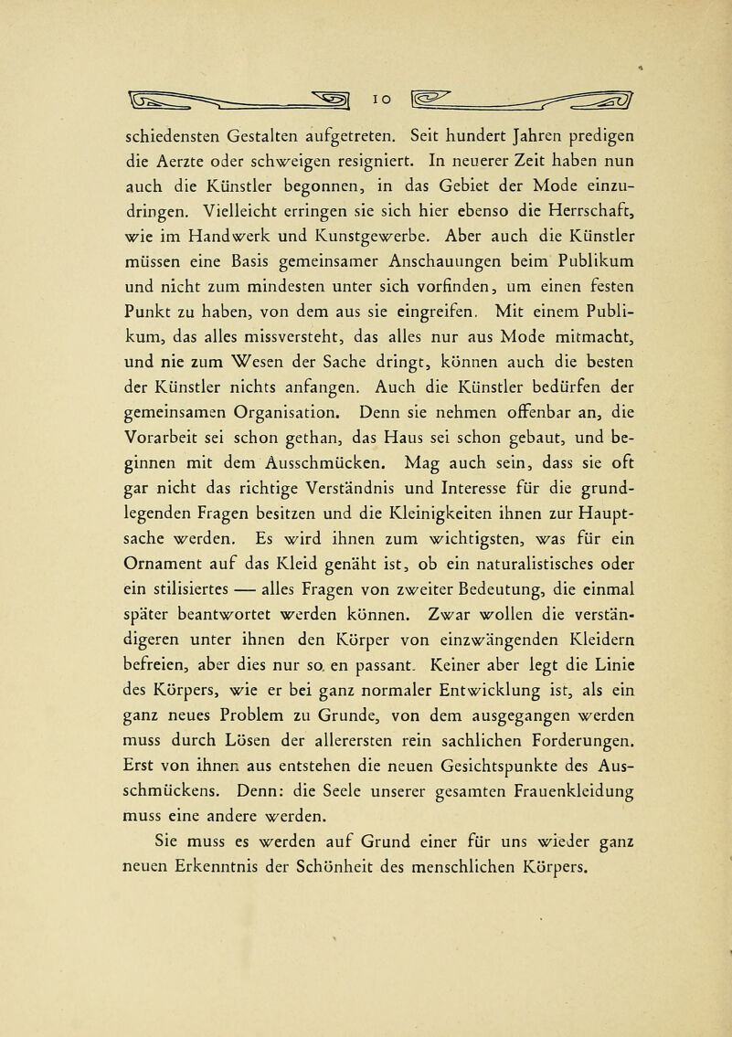 schiedensten Gestalten aufgetreten. Seit hundert Jahren predigen die Aerzte oder schweigen resigniert. In neuerer Zeit haben nun auch die Künstler begonnen, in das Gebiet der Mode einzu- dringen. Vielleicht erringen sie sich hier ebenso die Herrschaft, wie im Handwerk und Kunstgewerbe. Aber auch die Künstler müssen eine Basis gemeinsamer Anschauungen beim Publikum und nicht zum mindesten unter sich vorfinden, um einen festen Punkt zu haben, von dem aus sie eingreifen, Mit einem Publi- kum, das alles missversteht, das alles nur aus Mode mitmacht, und nie zum Wesen der Sache dringt, können auch die besten der Künstler nichts anfangen. Auch die Künstler bedürfen der gemeinsamen Organisation. Denn sie nehmen offenbar an, die Vorarbeit sei schon gethan, das Haus sei schon gebaut, und be- ginnen mit dem Ausschmücken. Mag auch sein, dass sie oft gar nicht das richtige Verständnis und Interesse für die grund- legenden Fragen besitzen und die Kleinigkeiten ihnen zur Haupt- sache werden. Es wird ihnen zum wichtigsten, was für ein Ornament auf das Kleid genäht ist, ob ein naturalistisches oder ein stilisiertes — alles Fragen von zweiter Bedeutung, die einmal später beantwortet werden können. Zwar wollen die verstän- digeren unter ihnen den Körper von einzwängenden Kleidern befreien, aber dies nur so, en passant. Keiner aber legt die Linie des Körpers, wie er bei ganz normaler Entwicklung ist, als ein ganz neues Problem zu Grunde, von dem ausgegangen werden muss durch Lösen der allerersten rein sachlichen Forderungen. Erst von ihnen aus entstehen die neuen Gesichtspunkte des Aus- schmückens. Denn: die Seele unserer gesamten Frauenkleidung muss eine andere werden. Sie muss es werden auf Grund einer für uns wieder ganz neuen Erkenntnis der Schönheit des menschlichen Körpers.