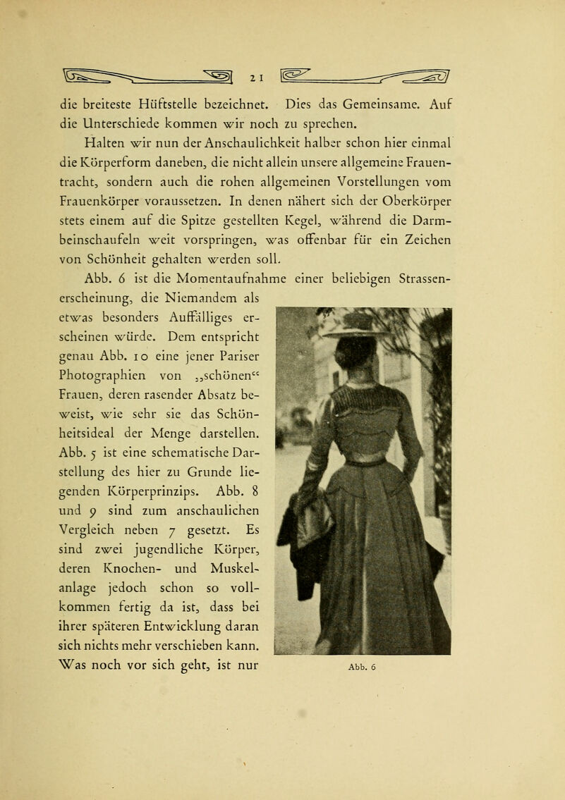 die breiteste Hüftstelle bezeichnet. Dies das Gemeinsame. Auf die Unterschiede kommen wir noch zu sprechen. Halten wir nun der Anschaulichkeit halber schon hier einmal die Körperform daneben, die nicht allein unsere allgemeine Frauen- tracht, sondern auch die rohen allgemeinen Vorstellungen vom Frauenkörper voraussetzen. In denen nähert sich der Oberkörper stets einem auf die Spitze gestellten Kegel, während die Darm- beinschaufeln weit vorspringen, was offenbar für ein Zeichen von Schönheit gehalten werden solL Abb. 6 ist die Momentaufnahme einer beliebigen Strassen- erscheinung, die Niemandem als etwas besonders AufFalliges er- scheinen würde. Dem entspricht genau Abb. lo eine jener Pariser Photographien von 3,schönen Frauen, deren rasender Absatz be- weist, wie sehr sie das Schön- heitsideal der Menge darstellen. Abb. 5 ist eine schematische Dar- stellung des hier zu Grunde lie- genden Körperprinzips. Abb. 8 und 9 sind zum anschaulichen Vergleich neben 7 gesetzt. Es sind zwei jugendliche Körper, deren Knochen- und Muskel- anlage jedoch schon so voll- kommen fertig da ist, dass bei ihrc'r späteren Entwicklung daran sich nichts mehr verschieben kann.