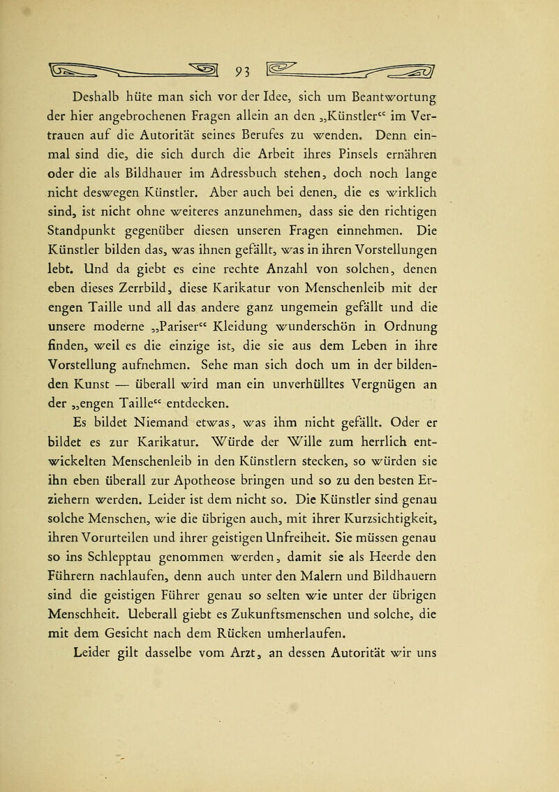 Deshalb hüte man sich vor der Idee, sich um Beantwortung der hier angebrochenen Fragen allein an den „Künstler^ im Ver- trauen auf die Autorität seines Berufes zu wenden. Denn ein- mal sind die, die sich durch die Arbeit ihres Pinsels ernähren oder die als Bildhauer im Adressbuch stehen, doch noch lange nicht deswegen Künstler. Aber auch bei denen, die es wirklich sind, ist nicht ohne weiteres anzunehmen, dass sie den richtigen Standpunkt gegenüber diesen unseren Fragen einnehmen. Die Künstler bilden das, was ihnen gefällt, was in ihren Vorstellungen lebt. Und da giebt es eine rechte Anzahl von solchen, denen eben dieses Zerrbild, diese Karikatur von Menschenleib mit der engen Taille und all das andere ganz ungemein gefällt und die unsere moderne „Pariser Kleidung wunderschön in Ordnung finden, weil es die einzige ist, die sie aus dem Leben in ihre Vorstellung aufnehmen. Sehe man sich doch um in der bilden- den Kunst — überall wird man ein unverhülltes Vergnügen an der „engen Taille entdecken. Es bildet Niemand etwas, was ihm nicht gefällt. Oder er bildet es zur Karikatur. Würde der Wille zum herrlich ent- wickelten Menschenleib in den Künstlern stecken, so würden sie ihn eben überall zur Apotheose bringen und so zu den besten Er- ziehern werden. Leider ist dem nicht so. Die Künstler sind genau solche Menschen, wie die übrigen auch, mit ihrer Kurzsichtigkeit, ihren Vorurteilen und ihrer geistigen Unfreiheit. Sie müssen genau so ins Schlepptau genommen werden, damit sie als Heerde den Führern nachlaufen, denn auch unter den Malern und Bildhauern sind die geistigen Führer genau so selten wie unter der übrigen Menschheit. Ueberall giebt es Zukunftsmenschen und solche, die mit dem Gesicht nach dem Rücken umherlaufen. Leider gilt dasselbe vom Arzt, an dessen Autorität wir uns