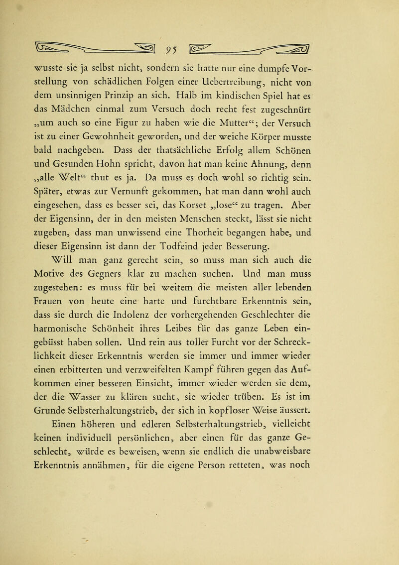 wusste sie ja selbst nicht, sondern sie hatte nur eine dumpfe Vor- stellung von schädlichen Folgen einer Uebertreibung, nicht von dem unsinnigen Prinzip an sich. Halb im kindischen Spiel hat es das Mädchen einmal zum Versuch doch recht fest zugeschnürt „um auch so eine Figur zu haben wie die Mutter; der Versuch ist zu einer Gewohnheit geworden, und der weiche Körper musste bald nachgeben. Dass der thatsächliche Erfolg allem Schönen und Gesunden Hohn spricht, davon hat man keine Ahnung, denn ,,alle Welt thut es ja. Da muss es doch ^^ohl so richtig sein. Später, etwas zur Vernunft gekommen, hat man dann wohl auch eingesehen, dass es besser sei, das Korset „lose zu tragen. Aber der Eigensinn, der in den meisten Menschen steckt, lässt sie nicht zugeben, dass man unwissend eine Thorheit begangen habe, und dieser Eigensinn ist dann der Todfeind jeder Besserung. Will man ganz gerecht sein, so muss man sich auch die Motive des Gegners klar zu machen suchen. Und man muss zugestehen: es muss für bei weitem die meisten aller lebenden Frauen von heute eine harte und furchtbare Erkenntnis sein, dass sie durch die Indolenz der vorhergehenden Geschlechter die harmonische Schönheit ihres Leibes für das ganze Leben ein- gebüsst haben sollen. Und rein aus toller Furcht vor der Schreck- lichkeit dieser Erkenntnis werden sie immer und immer wieder einen erbitterten und verzweifelten Kampf führen gegen das Auf- kommen einer besseren Einsicht, immer wieder werden sie dem, der die Wasser zu klären sucht, sie wieder trüben. Es ist im Grunde Selbsterhaltungstrieb, der sich in kopfloser Weise äussert. Einen höheren und edleren Selbsterhaltungstrieb, vielleicht keinen individuell persönlichen, aber einen für das ganze Ge- schlecht, würde es beweisen, wenn sie endlich die unabweisbare Erkenntnis annähmen, für die eigene Person retteten, was noch