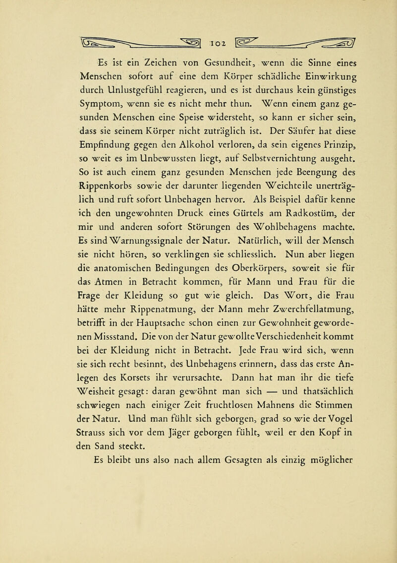 Es ist ein Zeichen von Gesundheit, wenn die Sinne eines Menschen sofort auf eine dem Körper schädliche Ein-w^irkung durch Unlustgefühl reagieren, und es ist durchaus kein günstiges Symptom, wenn sie es nicht mehr thun. Wenn einem ganz ge- sunden Menschen eine Speise widersteht, so kann er sicher sein, dass sie seinem Körper nicht zuträglich ist. Der Säufer hat diese Empfindung gegen den Alkohol verloren, da sein eigenes Prinzip, so -weit es im Unbewussten liegt, auf Selbstvernichtung ausgeht. So ist auch einem ganz gesunden Menschen jede Beengung des Rippenkorbs sowie der darunter liegenden Weichteile unerträg- lich und ruft sofort Unbehagen hervor. Als Beispiel dafür kenne ich den ungewohnten Druck eines Gürtels am Radkostüm, der mir und anderen sofort Störungen des Wohlbehagens machte. Es sind Warnungssignale der Natur. Natürlich, will der Mensch sie nicht hören, so verklingen sie schliesslich. Nun aber liegen die anatomischen Bedingungen des Oberkörpers, soweit sie für das Atmen in Betracht kommen, für Mann und Frau für die Frage der Kleidung so gut wie gleich. Das Wort, die Frau hätte mehr Rippenatmung, der Mann mehr Zwerchfellatmung, betrifft in der Hauptsache schon einen zur Gewohnheit geworde- nen Missstand. Die von der Natur gewollte Verschiedenheit kommt bei der Kleidung nicht in Betracht. Jede Frau wird sich, wenn sie sich recht besinnt, des Unbehagens erinnern, dass das erste An- legen des Korsets ihr verursachte. Dann hat man ihr die tiefe Weisheit gesagt: daran ge-w^öhnt man sich — und thatsächlich schwiegen nach einiger Zeit fruchtlosen Mahnens die Stimmen der Natur. Und man fühlt sich geborgen, grad so -w^ie der Vogel Strauss sich vor dem Jäger geborgen fühlt, weil er den Kopf in den Sand steckt. Es bleibt uns also nach allem Gesagten als einzig möglicher