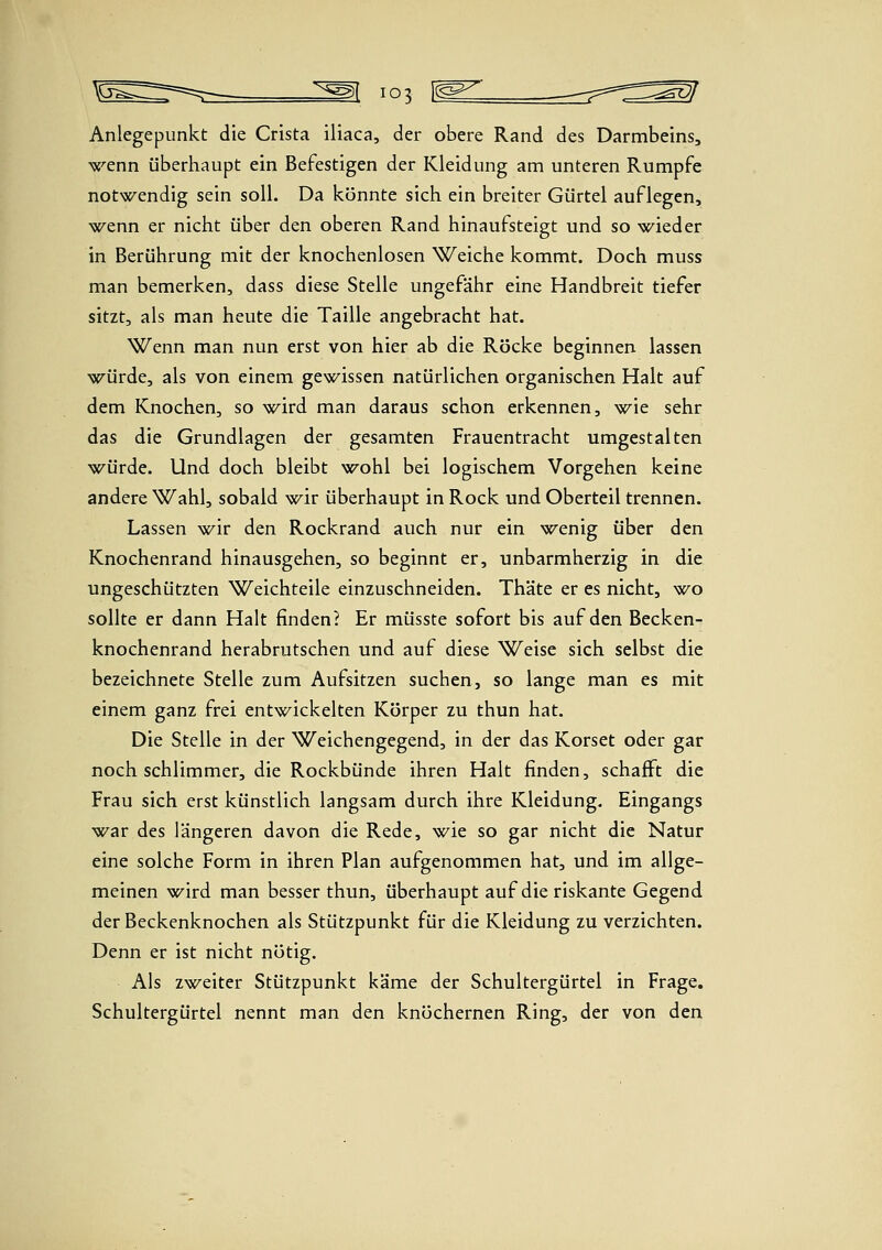 Anlegepunkt die Crista iliaca, der obere Rand des Darmbeins, >x''enn überhaupt ein Befestigen der Kleidung am unteren Rumpfe notwendig sein soll. Da könnte sich, ein breiter Gürtel auflegen, >5f^enn er nicht über den oberen Rand hinaufsteigt und so wieder in Berührung mit der knochenlosen Weiche kommt. Doch muss man bemerken, dass diese Stelle ungefähr eine Handbreit tiefer sitzt, als man heute die Taille angebracht hat. Wenn man nun erst von hier ab die Röcke beginnen lassen würde, als von einem gewissen natürlichen organischen Halt auf dem Knochen, so \(^ird man daraus schon erkennen, wie sehr das die Grundlagen der gesamten Frauentracht umgestalten würde. Und doch bleibt wohl bei logischem Vorgehen keine andere Wahl, sobald wir überhaupt in Rock und Oberteil trennen. Lassen wir den Rockrand auch nur ein wenig über den Knochenrand hinausgehen, so beginnt er, unbarmherzig in die ungeschützten Weichteile einzuschneiden. Thäte er es nicht, wo sollte er dann Halt finden? Er müsste sofort bis auf den Becken- knochenrand herabrutschen und auf diese Weise sich selbst die bezeichnete Stelle zum Aufsitzen suchen, so lange man es mit einem ganz frei entwickelten Körper zu thun hat. Die Stelle in der Weichengegend, in der das Korset oder gar noch schlimmer, die Rockbünde ihren Halt finden, schafft die Frau sich erst künstlich langsam durch ihre Kleidung. Eingangs war des längeren davon die Rede, wie so gar nicht die Natur eine solche Form in ihren Plan aufgenommen hat, und im allge- meinen wird man besser thun, überhaupt auf die riskante Gegend der Beckenknochen als Stützpunkt für die Kleidung zu verzichten. Denn er ist nicht nötig. Als zweiter Stützpunkt käme der Schultergürtel in Frage. Schultergürtel nennt man den knöchernen Ring, der von den