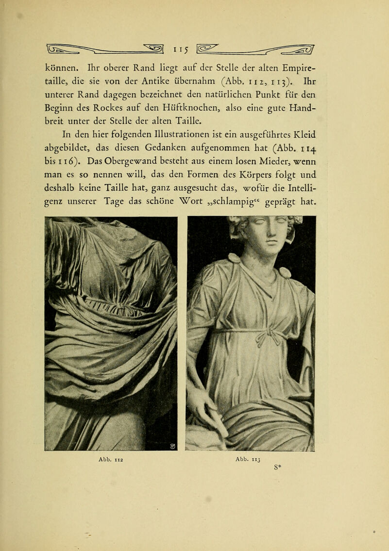 115 [^^ können. Ihr oberer Rand liegt auf der Stelle der alten Empire- taille, die sie von der Antike übernahm (Abb. 112, 113). Ihr unterer Rand dagegen bezeichnet den natürlichen Punkt für den Beginn des Rockes auf den Hüftknochen, also eine gute Hand- breit unter der Stelle der alten Taille. In den hier folgenden Illustrationen ist ein ausgeführtes Kleid abgebildet, das diesen Gedanken aufgenommen hat (Abb. 114 bis 116). Das Obergewand besteht aus einem losen Mieder, wenn man es so nennen will, das den Formen des Körpers folgt und deshalb keine Taille hat, ganz ausgesucht das, wofür die Intelli- genz unserer Tage das schöne Wort „schlampig geprägt hat.