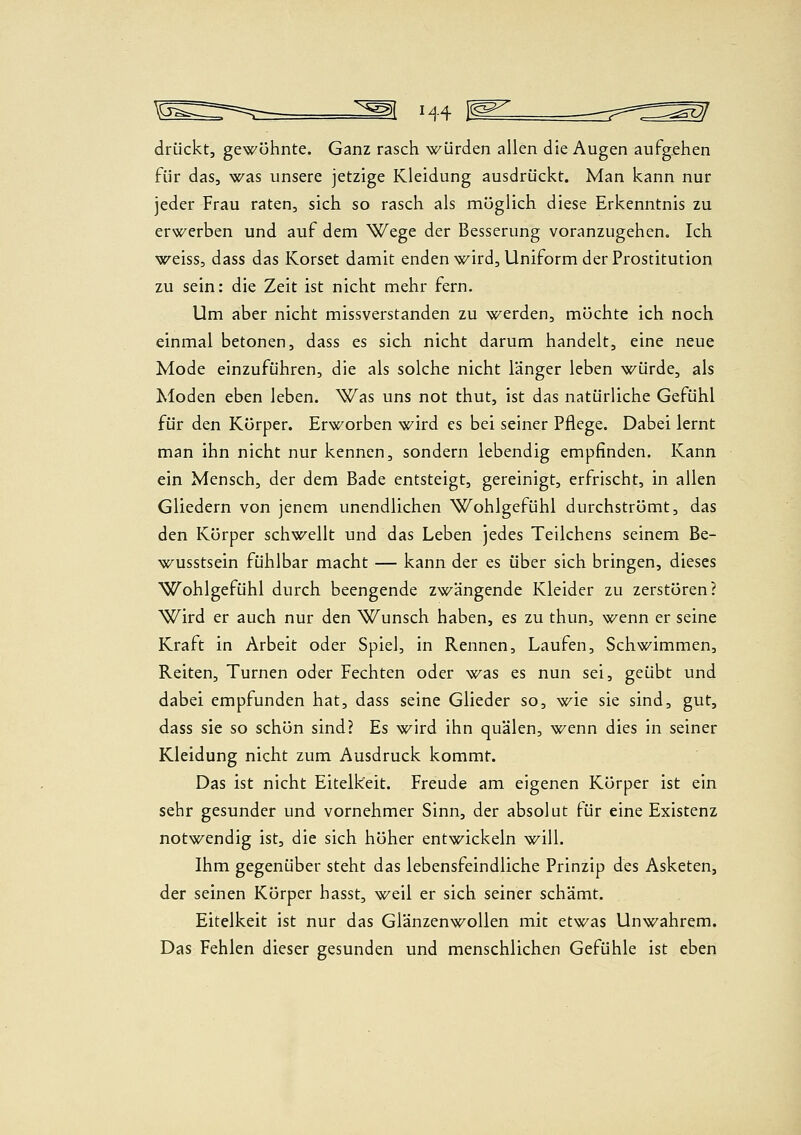 H4 1^^ drückt, gewöhnte. Ganz rasch würden allen die Augen aufgehen für das, was unsere jetzige Kleidung ausdrückt. Man kann nur jeder Frau raten, sich so rasch als möglich diese Erkenntnis zu erwerben und auf dem Wege der Besserung voranzugehen. Ich weiss, dass das Korset damit enden wird, Uniform der Prostitution zu sein: die Zeit ist nicht mehr fern. Um aber nicht missverstanden zu werden, möchte ich noch einmal betonen, dass es sich nicht darum handelt, eine neue Mode einzuführen, die als solche nicht länger leben würde, als Moden eben leben. Was uns not thut, ist das natürliche Gefühl für den Körper. Erworben wird es bei seiner Pflege. Dabei lernt man ihn nicht nur kennen, sondern lebendig empfinden. Kann ein Mensch, der dem Bade entsteigt, gereinigt, erfrischt, in allen Gliedern von jenem unendlichen Wohlgefühl durchströmt, das den Körper schwellt und das Leben jedes Teilchens seinem Be- wusstsein fühlbar macht — kann der es über sich bringen, dieses Wohlgefühl durch beengende zwängende Kleider zu zerstören? Wird er auch nur den Wunsch haben, es zu thun, wenn er seine Kraft in Arbeit oder Spiel, in Rennen, Laufen, Schwimmen, Reiten, Turnen oder Fechten oder ^»^as es nun sei, geübt und dabei empfunden hat, dass seine Glieder so, \f^ie sie sind, gut, dass sie so schön sind? Es wird ihn quälen, wenn dies in seiner Kleidung nicht zum Ausdruck kommt. Das ist nicht Eitelkeit. Freude am eigenen Körper ist ein sehr gesunder und vornehmer Sinn, der absolut tür eine Existenz notwendig ist, die sich höher entwickeln will. Ihm gegenüber steht das lebensfeindliche Prinzip des Asketen, der seinen Körper hasst, weil er sich seiner schämt. Eitelkeit ist nur das Glänzenwollen mit etwas Unwahrem. Das Fehlen dieser gesunden und menschlichen Gefühle ist eben