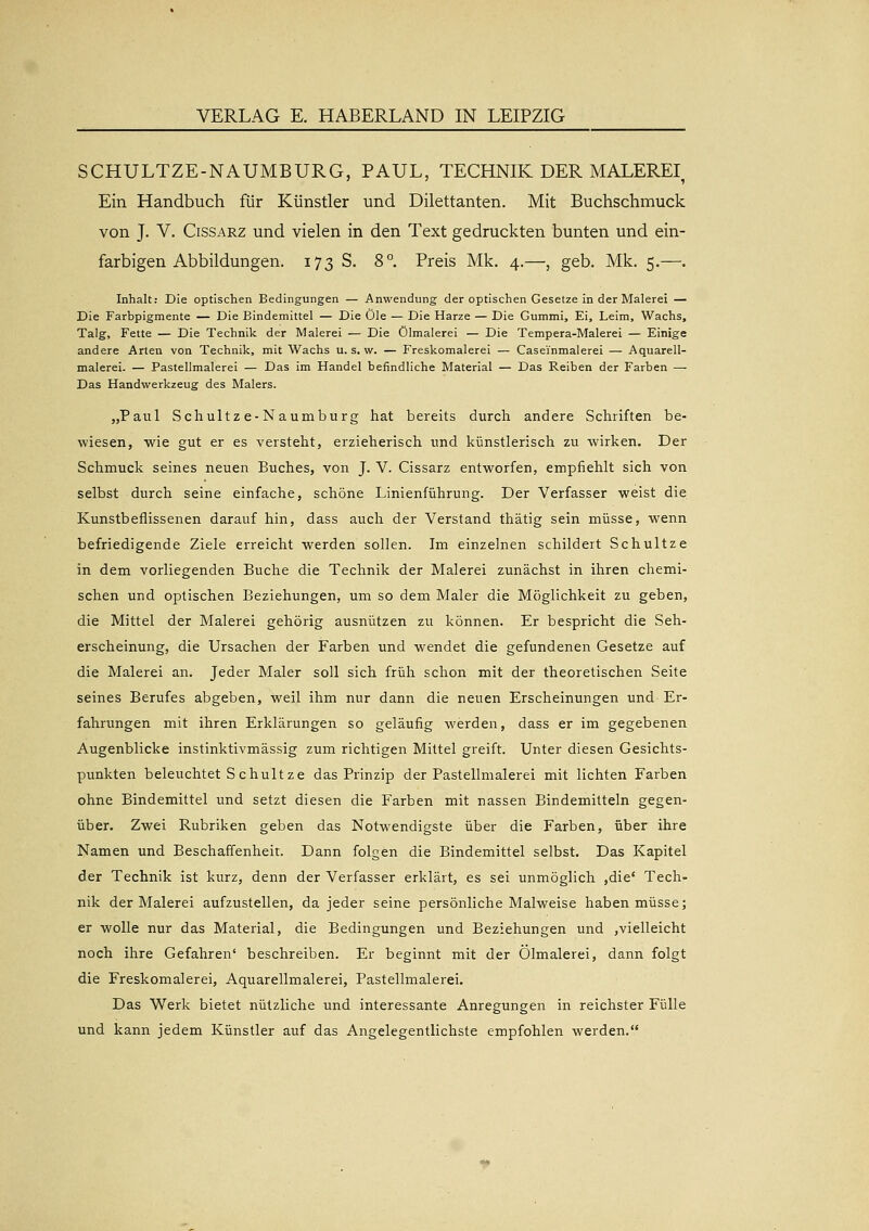 VERLAG E. HABERLAND IN LEIPZIG SCHULTZE-NAUMBURG, PAUL, TECHNIK DER MALEREI, Ein Handbuch für Künstler und Dilettanten. Mit Buchschmuck von J. V. CissARZ und vielen in den Text gedruckten bunten und ein- farbigen Abbildungen. 173 S. 8°. Preis Mk. 4.—, geb. Mk. 5.—. Inhalt: Die optischen Bedingungen — Anwendung der optischen Gesetze in der Malerei — Die Farbpigmente — Die Bindemittel — Die Öle — Die Harze — Die Gummi, Ei, Leim, Wachs, Talg, Fette — Die Technik der Malerei — Die Ölmalerei — Die Tempera-Malerei — Einige andere Arten von Technik, mit Wachs u. s. w. — Freskomalerei — Caseinmalerei — Aquarell- malerei. — Pastellmalerei — Das im Handel befindliche Material — Das Reiben der Farben — Das Handwerkzeug des Malers. „Paul Schultze-Naumburg hat bereits durch andere Schriften be- wiesen, wie gut er es versteht, erzieherisch und künstlerisch zu wirken. Der Schmuck seines neuen Buches, von J. V. Cissarz entworfen, empfiehlt sich von selbst durch seine einfache, schöne Linienführung. Der Verfasser weist die Kunstbeflissenen darauf hin, dass auch der Verstand thätig sein müsse, wenn befriedigende Ziele erreicht werden sollen. Im einzelnen schildert Schultze in dem vorliegenden Buche die Technik der Malerei zunächst in ihren chemi- schen und optischen Beziehungen, um so dem Maler die Möglichkeit zu geben, die Mittel der Malerei gehörig ausnützen zu können. Er bespricht die Seh- erscheinung, die Ursachen der Farben und wendet die gefundenen Gesetze auf die Malerei an. Jeder Maler soll sich früh schon mit der theoretischen Seite seines Berufes abgeben, weil ihm nur dann die neuen Erscheinungen und Er- fahrungen mit ihren Erklärungen so geläufig werden, dass er im gegebenen Augenblicke instinktivmässig zum richtigen Mittel greift. Unter diesen Gesichts- punkten beleuchtet Schultze das Prinzip der Pastellmalerei mit lichten Farben ohne Bindemittel und setzt diesen die Farben mit nassen Bindemitteln gegen- über. Zwei Rubriken geben das Notwendigste über die Farben, über ihre Namen und Beschaffenheit. Dann folgen die Bindemittel selbst. Das Kapitel der Technik ist kurz, denn der Verfasser erklärt, es sei unmöglich ,die' Tech- nik der Malerei aufzustellen, da jeder seine persönliche Malweise haben müsse; er wolle nur das Material, die Bedingungen und Beziehungen und ,vielleicht noch ihre Gefahren' beschreiben. Er beginnt mit der Ölmalerei, dann folgt die Freskomalerei, Aquarellmalerei, Pastellmalerei. Das Werk bietet nützliche und interessante Anregungen in reichster Fülle und kann jedem Künstler auf das Angelegentlichste empfohlen werden.