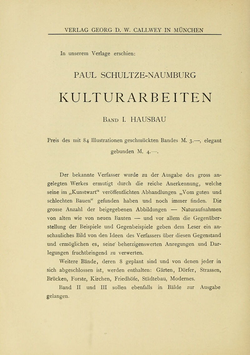 VERLAG GEORG D. W. CALLWEY IN MÜNCHEN In unserem Verlage erschien: PAUL SCHULTZE-NAUMBURG KULTURARBEITEN Band I. HAUSBAU Preis des mit 84 Illustrationen geschmückten Bandes M. 3.—, elegant gebunden M, 4.—. Der bekannte Verfasser wurde zu der Ausgabe des gross an- gelegten Werkes ermutigt durch die reiche Anerkennung, welche seine im „Kunstwart veröffentlichten Abhandlungen „Vom guten und schlechten Bauen gefunden haben und noch immer finden. Die grosse Anzahl der beigegebenen Abbildungen — Naturaufnahmen von alten wie von neuen Bauten — und vor allem die Gegenüber- stellung der Beispiele und Gegenbeispiele geben dem Leser ein an- schauliches Bild von den Ideen des Verfassers über diesen Gegenstand und ermöglichen es, seine' beherzigenswerten Anregungen und Dar- legungen fruchtbringend zu verwerten. Weitere Bände, deren 8 geplant sind und von denen jeder in sich abgeschlossen ist, werden enthalten: Gärten, Dörfer, Strassen, Brücken, Forste, Kirchen, Friedhöfe, Städtebau, Modernes. Band II und III sollen ebenfalls in Bälde zur Ausgabe gelangen.