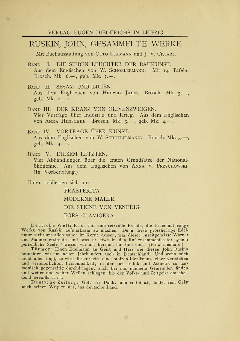 RUSKIN, JOHN, GESAMMELTE WERKE Mit Buchausstattung von Otto Eckmann und J. V. Cissarz. Band I. DIE SIEBEN LEUCHTER DER BAUKUNST. Aus dem Englischen von W. Schoelermann. Mit 14 Tafeln. Brosch. Mk. 6.—, geb. Mk. 7.—. Band IL SESAM UND LILIEN. Aus dem Englischen von Hedwig Jahn. Brosch. Mk. 3.—, geb. Mk. 4.—. Band IIL DER KRANZ VON OLIVENZWEIGEN. Vier Vorträge über Industrie und Krieg. Aus dem Englischen von Anna Henschke. Brosch. Mk. 3.—, geb. Mk. 4.—. Band IV. VORTRÄGE ÜBER KUNST. Aus dem Englischen von W. Schoelermann. Brosch. Mk, 3.—, geb. Mk. 4.—. Band V. DIESEM LETZTEN. Vier Abhandlungen über die ersten Grundsätze der National- ökonomie. Aus dem Englischen von Anna v. Przychowski. (In Vorbereitung.) Ihnen schliessen sich an: PRAETERITA MODERNE MALER DIE STEINE VON VENEDIG FORS CLAVIGERA Deutsche Welt: Es ist mir eine reizvolle Freude, die Leser auf einige Werke von Ruskin aufmerksam zu machen. Denn diese grossheri^ige Edel- natur steht uns allen nahe; im Kerne dessen, was dieser unzeitgemässe Warner und Mahner erstrebte und was er etwa in den Ruf zusammenfasste: „mehr persönliche Seele! wissen wir uns herrlich mit ihm eins. (Fritz Lienhard.) Türmer: Einen Edelmann an Geist und Herz wie diesen John Ruskin brauchten wir im neuen Jahrhundert auch in Deutschland. Und wenn mich nicht alles trügt, so wird dieser Geist eines stolzen Idealismus, einer veredelten und verinnerlichten Persönlichkeit, in der sich Ethik und Ästhetik so har- monisch gegenseitig durchdringen, auch bei uns nunmehr Gemeinden finden und weiter und weiter Wellen schlagen, bis der Volks- und Zeitgeist entschei- dend beeinflusst ist. Deutsche Zeitung: Gott sei Dank: nun er tot ist^, findet sein Geist auch seinen Weg zu uns, ins deutsche Land.