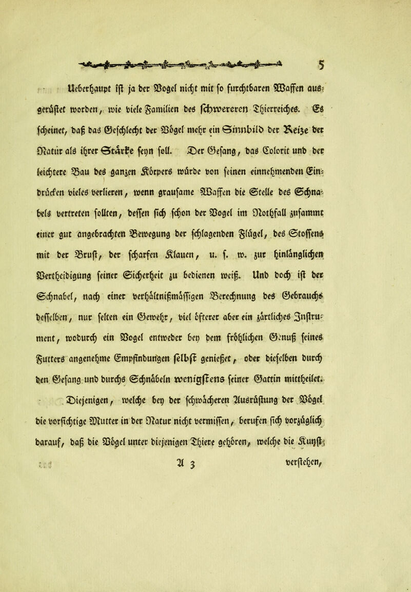 Ue6et6<nipt tfl ja ttt 5Öo^eI nt(§t mit fo furc^t6arcn 5[Baffcn am Ö^üjlcC morbcn, t^ie ijtetc Sannlten bcö |(t)tv>creren ^^terrcic^cö. Sd f<^€inet, t»a^ bas3 ©ef(^I«c^C tiec SS^gcI me^r dn ©mnbtit) bcc ^et'je t« CRötüi: olä ifercr Starke («9« fclf. ^cc 6efang, baö (Kolorit unb bec Ui^Uu ^au bcö ganjen Ä5cperö wörbe toon feinen cinne^menben Q^in^ brücf m \>icteö i>er(icren, wenn gtaufame 5lBaffen bie @teüe beg @(^nai b«Il vertreten follten, beffen fic^ fc^on bet SJogcl im Sflot^faU pfammt einer gut cmgeSrac^ren Sgewegung ber fc^Iagcnben Sfögel, beö ©toffcn* mit bet SSrujT, ber fc^arfen stauen, u. f. n), jut feinlanglic^eii S^en^eitigüng feiner Sic^er^eit ju bcbienen mi^. Unb boc^ ifl bec 0c§na6cl, nad) einer ber^oftni^maffigcn iBerec^nung be5 @e6rau^<^ t)cffe(6en/ nur feiten ein ©ewefer, biel öfterer ü6ecein gartlidjeö S^P^«- ment, wobur^ ein §5oge( entweber 6ep bem fro^Uc^en (Sfcnug feinet Sutterö angenehme Smpjinburi^gen (elbfl genießet^ ober biefel^en burc^ ben ©efangunbburc^ö ©c^na6eln tceni^flcm feiner ©attin mitt^eifc X)iejenigen f welche 6ep ber f<^jvac^eren ^fuöröpung ber S^ogef. feie borfic^tige SOZiitter in ber Ö^atur ntcf;t bermiffen^ berufen fic^ bor^ügUc^ barouf, bog tk 58ogeI unter biejenigen S:^iere ge^oren^ »elcfie bie ^utjft^ U:^ ^ 3 terpefeen,