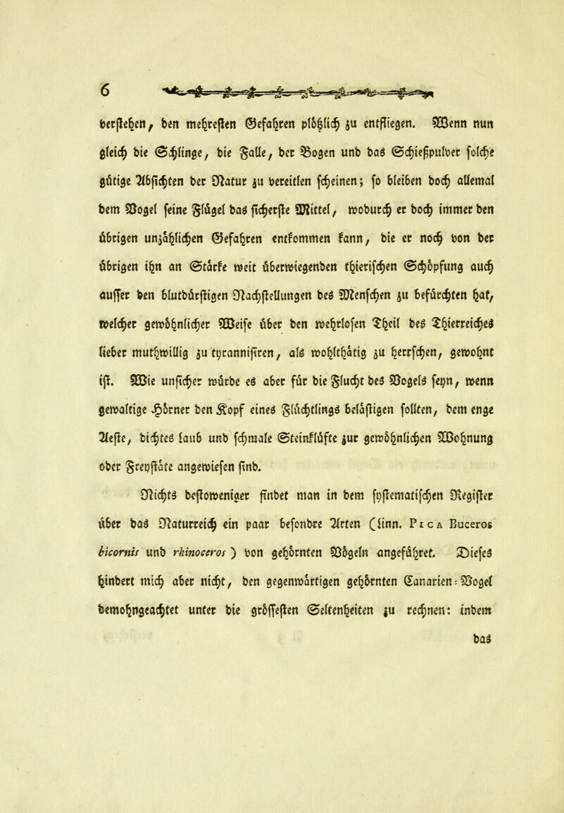 feecpe^cn^ ben me^cepen ®efo^wn pl&|(ic§ ju entfliegen, ^nßenn nun gleic^ bte ^c^Hnge, bte Solle, bec Sogen unb baö @rf)tc^pul\)ec folc^e ^tiü^t Hb^x^tm bec ö^atuu ju \?eceitlen fc^einen; fo bleiben boc^ allemal bem Söogcl feine Sauget baö fic§et(!e ^Kittel, wobucc^ ec boc|) immec ben öBrigen unjapc^en ©efaferen entfommen fann, bie et noc§ ton bec öScigen i^n an @tarfe weit öSewiegenben t^^rifc^en (Schöpfung auc^ ouffei: ben blntböcpigen D]a(f)j^eUuttgen beg 5?Zenfc^en ju befdrc^ten ^atf welcher gen?5^n(icf)ei; 50ßeife ober ben i^e^tlofen Z^^il U$ ^^etreic^ed liebet mut^willig ju tptannijtcen, aU wo^tt^atig 5U ^ecrfcfjen, genjobnc tjt. 5Cßie unfic^er mürbe e^ aber für bie gluckt be3 SSogel^ fe^n, wenn gewaltige ^5cnet ben Äopf eineö g(iic§tlingö belajligen foUten, bem eng« 2le(ie, bic^teö lauS unb fc^male ©teinllöfte lu« gewöhnlichen ^Oßo^nung ober gcepflate angewiefen (inb. SRic^tä b<?jlon)entget: ffnbec man in bem ft)jlematifc§en DtegijTer Ä6er boö SRaturreic^ m paar 6e[onbi:e ^rten (iinn. PtcA Buceros hkornis unb rhinocerot ) ton gedornten 5ö6geltt angefiä^ref. tiefes ^tnbect mic§ aber nic^t, ben gegenwärtigen ge^^rnten Sanarien^iBogcC feemo^ngeac^tet unter bie gr^ffejlen (Seltenheiten ju rec^n^: inbem bad