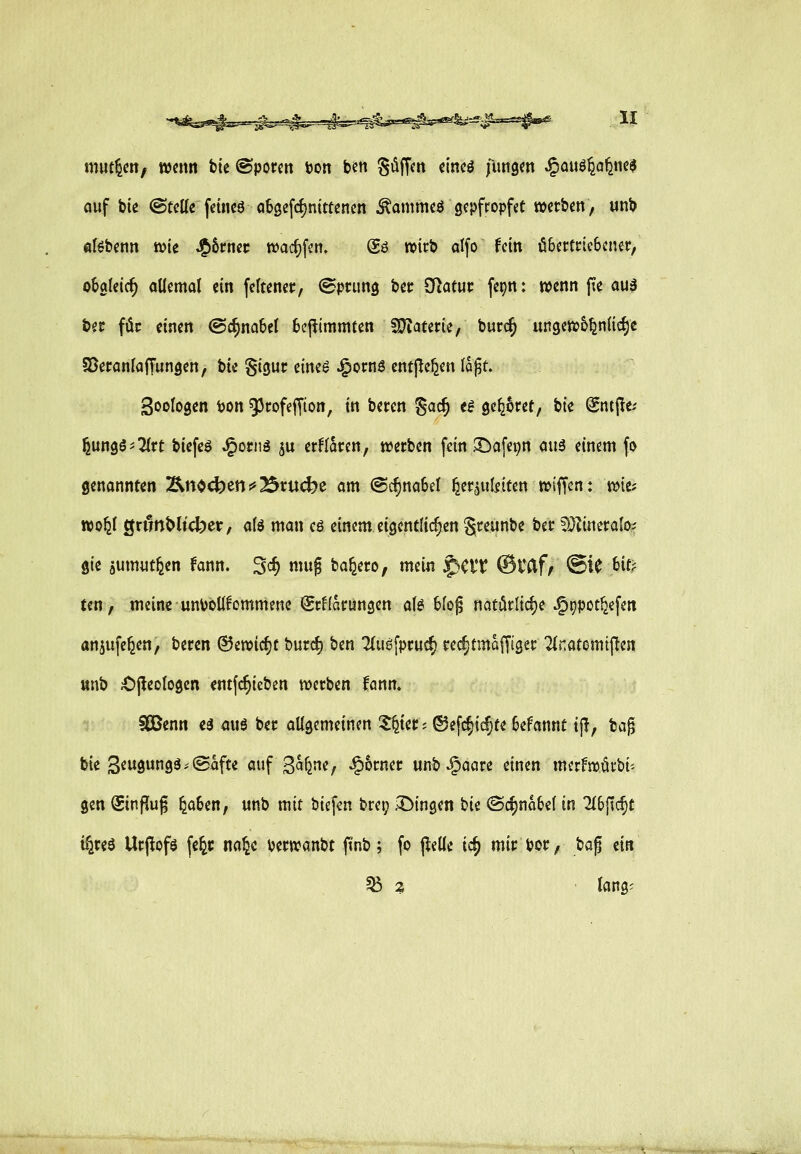 mutzen, wenn tie ©porm ton ben Süffm eincö fungm ^ai\&fiQfim$ auf bie @tcUe fetncö otgefc^ntttencn ^ammeö gepfropfet »erben, unb öBbenn n>ie J^&rncc wacfifcn. @ö wirb alfo fein öSettricbcner, o&aleic^ oüemol ein feltenec, ©prung bec SRatuc fer)n: wenn fie auä bec für einen @c^no6el 6efiimmten Wlattm, burc^ ungew&^nlic^e Sßeronlaffungen, bk ^icjuc eine^ J^ornö ent^e^en lö^t. Sinologen ton 93cofeffion, in beten Sac^ «^ öc^^ret, bte @ntpe.' ^ungö'Tfrt biefe^ J^ornä ^u er^foren, werben fein JDafepn ciuS einem fo genannten !&no4)en !*23nj(^e am @(f)na6e{ ^er^ulitten wiffcn: wie? wo^( ön?nt>ltdper, alö man cö einem eigentlichen S^eunbe ber 5}Zineralo? gie jumiitfeen knn. 3<^ «utg ba^ero, mein ^eiT ©Vdf^ ®iC t)it? tcn, meine untoÜfommenc SrHarungen aU Uo$ natörlidje J5t)pot^efen anjufe^en, beren ©ewicfjt burd) ben Tiugfprud) red)tmaffiger 2(natomtften unb Opeologen ^ntfc^ieben werben fönn. SCBenn e^ auö ber allgemeinen ?^ier; ®efc§icf;fe 6efannt i|l, bag bie 3eugungä,'©afte auf S^ljne, ^6rner unb ^aare einen merfwäcbi-- gen Sinfliug ^a6en, unb mit biefen brep fingen hk <Sd)mU\ in ^6ftc^t i^reö Urj^ofö fe^r na^c terwanbt ftnb; fo jleilc id) mir tor, taf, ein ^ z • lang^