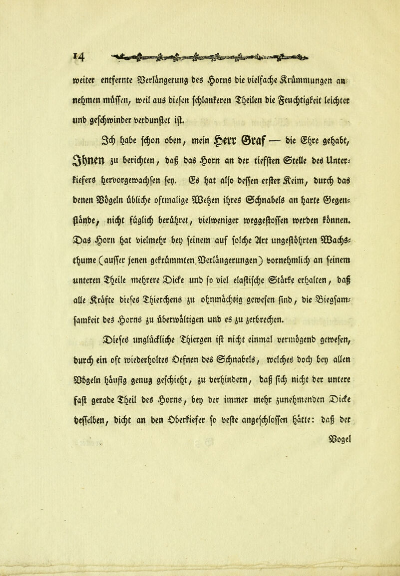 mit^t entfernte söetlongerung beö J^orns bie tjtclfac^e ^cÄmmungen aa^ nehmen möffcn, weif auö biefcrt fc^lanfecen ?6eilcn bie geuc^tigfeit lei(J)tcc «nb gcfc^winber berbunjlct ijl. Sc^ ^a6e fc|on o6en, mein ^^Xt ®t(if — bie @&te ^cf^aUf 3f)nCU 5U tetic^te«, bog baö Jgiorn an ber tiefjlen ©teile beö Unteci fieferö l^erfeorgcTOorfjfen fep. So ^at alfo beffen etfJer Äeim, burc^ baö benen SS53cIn übliche oftmalige 3Bef en i^ceö ©^na^elö an fearte ©ege»? panbe; nic^t fdglic^ berühret, bielweniger weggejlcffen werben f&nnen. ^ai ^orn f^at ^ielme^c U\) feinem <juf folc^e litt ungepö^rten SCBac^ä^ t^ume(auffecjenen gefrömmtenSÖeclangerungen) ijorne^mlic^ on feinem unteren Z^dk mehrere 3>icfe unb fo biet elajlifc^e ©torfe erhalten, ha$ oUe Gräfte btefeö ?^ierc§enö ju o^nmac^tig gewefen finb, bie SSiegfam; fomfeit be3 §orn^ ^u Äberwoltigen unb <jg ju gerSrec^en. IDiefeö unglÄcflic^e '^^iergen ifl m<i)t einmal tjetm&öenb gcwefen^ burc§ ein oft wieber^olteö öefnen beß ©c^nate!^, ml^tB boc^ 6et) allen Siegeln ^auftg genug gefc^ie^t, ju t?er^iRbern, baf ftc^ nic^t ber untere fajl gerabe S^eil beö ^orng ^ 6e9 ber immer me^r june^menbcn S^icfe teffe(6ert, bic^t an ben Oberfiefer fo vejle angefc^foffen 6^Cte: bnf bcr S8ogel