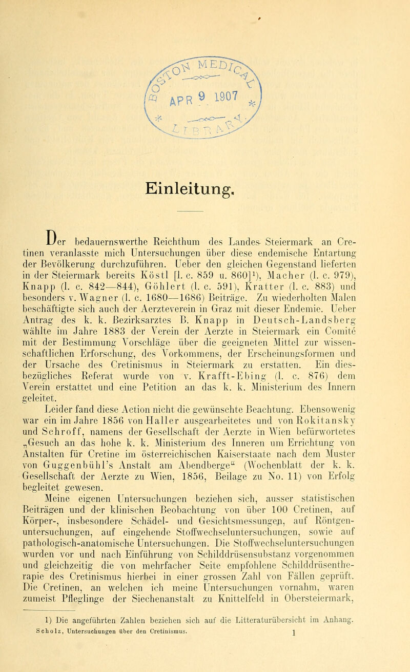 Einleitung, D< 'er bedauernswerthe Reichthura des Landes- Steiermark an Cre- tinen veranlasste mich Untersuchungen über diese endemische Entartung der Bevölkerung durchzuführen, lieber den gleichen Gegenstand lieferten in der Steiermark bereits Köstl [i.e. 859 u. 860]i). Macher (1. c. 979), Knapp (1. c. 842—844), Göhlert (1. c. 591), Kratter (1. c. 883) und besonders v. Wagner (1. c. 1680—1686) Beiträge. Zu wiederholten Malen beschäftigte sich auch der Aerzteverein in Graz mit dieser Endemie, lieber Antrag des k. k. ßezirksarztes B. Knapp in Deutsch-Landsberg wählte im Jahre 1883 der Verein der Aerzte in Steiermark ein Comite mit der Bestimmung Vorschläge über die geeigneten Mittel zur wissen- schaftlichen Erforschung, des Vorkommens, der Erscheinungsformen und der Ursache des Cretinismus in Steiermark zu erstatten. Ein dies- bezügliches Referat wurde von v. Krafft-Ebing (1. c. 876) dem Verein erstattet und eine Petition an das k. k. Ministerium des Innern geleitet. Leider fand diese Action nicht die gewünschte Beachtung. Ebensowenig war ein im Jahre 1856 von Haller ausgearbeitetes und von Rokitansky und Schroff, namens der Gesellschaft der Aerzte in Wien befürwortetes „Gesuch an das hohe k. k. Ministerium des Inneren um Errichtung von Anstalten für Cretine im österreichischen Kaiserstaate nach dem Muster von Guggenbühl's Anstalt am Abendberge (Wochenblatt der k. k. Gesellschaft der Aerzte zu Wien, 1856, Beilage zu No. 11) von Erfolg begleitet gewesen. Meine eigenen Untersuchungen beziehen sich, ausser statistischen Beiträgen und der klinischen Beobachtung von über 100 Cretinen, auf Körper-, insbesondere Schädel- und Gesichtsmessungen, auf Röntgen- untersuchungen, auf eingehende Stoffwechseluntersuchungen, sowie auf pathologisch-anatomische Untersuchungen. Die Stoffwechseluntersuchungen wurden vor und nach Einführung von Schilddrüsensubstanz vorgenommen und gleichzeitig die von mehrfacher Seite empfohlene Schilddrüsenthe- rapie des Cretinismus hierbei in einer grossen Zahl von Fällen geprüft. Die Cretinen, an welchen ich meine Untersuchungen vornahm, waren zumeist Pfleglinge der Siechenanstalt zu Knittelfeld in Obersteiermark, 1) Die angeführten Zahlen beziehen sich auf die Litteraturübersicht im Anhang. Scholz, Untersuchungen über den Cretinismus. j