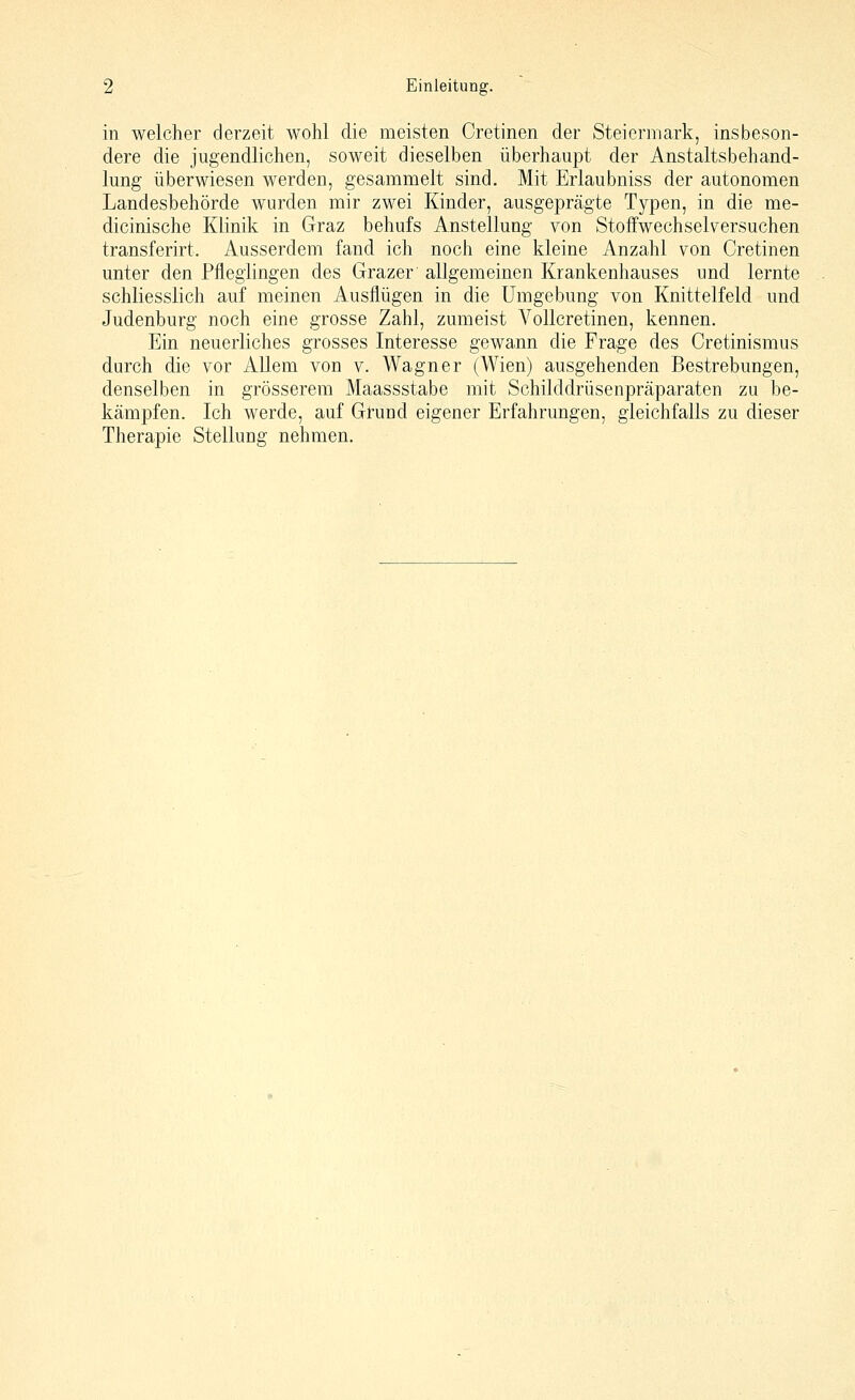 in welcher derzeit wohl die meisten Cretinen der Steiermark, insbeson- dere die jugendlichen, soweit dieselben überhaupt der Anstaltsbehand- lung überwiesen werden, gesammelt sind. Mit Erlaubniss der autonomen Landesbehörde wurden mir zwei Kinder, ausgeprägte Typen, in die me- dicinische Klinik in Graz behufs Anstellung von Stoffwechselversuchen transferirt. Ausserdem fand ich noch eine kleine Anzahl von Cretinen unter den Pfleglingen des Grazer allgemeinen Krankenhauses und lernte schliesslich auf meinen Ausflügen in die Umgebung von Knittelfeld und Judenburg noch eine grosse Zahl, zumeist Vollcretinen, kennen. Ein neuerliches grosses Interesse gewann die Frage des Cretinismus durch die vor Allem von v. Wagner (Wien) ausgehenden Bestrebungen, denselben in grösserem Maassstabe mit Schilddrüsenpräparaten zu be- kämpfen. Ich werde, auf Grund eigener Erfahrungen, gleichfalls zu dieser Therapie Stellung nehmen.