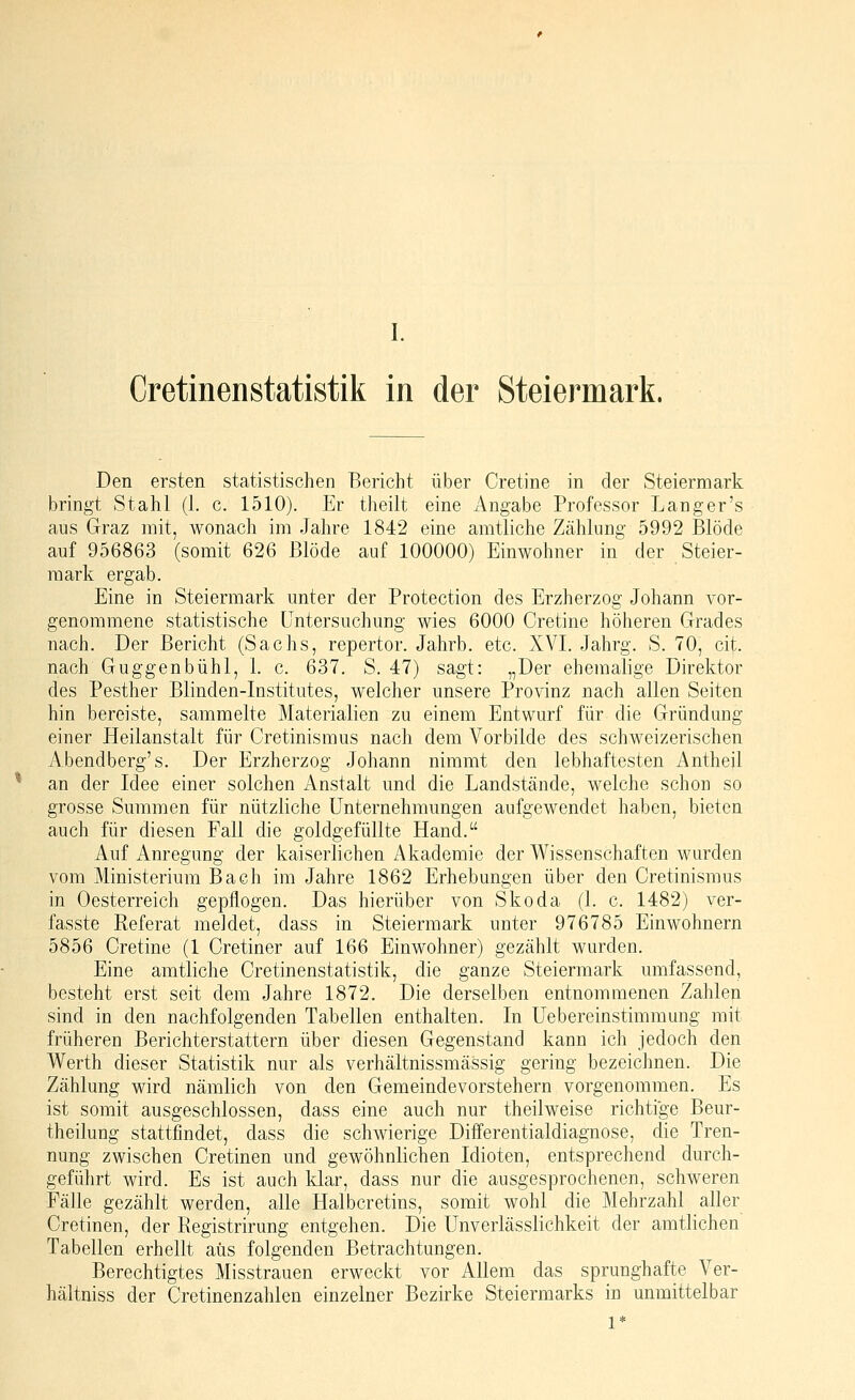 CretinenStatistik in der Steiermark. Den ersten statistischen Bericht über Cretine in der Steiermark bringt Stahl (1. c. 1510). Er theilt eine Angabe Professor Langer's aus Graz mit, wonach im Jahre 1842 eine amtliche Zählung 5992 Blöde auf 956863 (somit 626 Blöde auf 100000) Einwohner in der Steier- mark ergab. Eine in Steiermark unter der Protection des Erzherzog Johann vor- genommene statistische Untersuchung wies 6000 Cretine höheren Grades nach. Der Bericht (Sachs, repertor. Jahrb. etc. XVI. Jahrg. S. 70, cit. nach Guggenbühl, 1. c. 637. S. 47) sagt: „Der ehemalige Direktor des Pesther Blinden-Institutes, welcher unsere Provinz nach allen Seiten hin bereiste, sammelte Materialien zu einem Entwurf für die Gründung einer Heilanstalt für Cretinismus nach dem Vorbilde des schweizerischen Abendberg's. Der Erzherzog Johann nimmt den lebhaftesten Antheil an der Idee einer solchen Anstalt und die Landstände, welche schon so grosse Summen für nützliche Unternehmungen aufgewendet haben, bieten auch für diesen Fall die goldgefüllte Hand. Auf Anregung der kaiserlichen Akademie der Wissenschaften wurden vom Ministerium Bach im Jahre 1862 Erhebungen über den Cretinismus in Oesterreich gepflogen. Das hierüber von Skoda (1. c. 1482) ver- fasste Referat meidet, dass in Steiermark unter 976785 Einwohnern 5856 Cretine (1 Cretiner auf 166 Einwohner) gezählt wurden. Eine amtliche Cretinenstatistik, die ganze Steiermark umfassend, besteht erst seit dem Jahre 1872. Die derselben entnommenen Zahlen sind in den nachfolgenden Tabellen enthalten. In Uebereinstimmung mit früheren Berichterstattern über diesen Gegenstand kann ich jedoch den Werth dieser Statistik nur als verhältnissmässig gering bezeichnen. Die Zählung wird nämlich von den Gemeindevorstehern vorgenommen. Es ist somit ausgeschlossen, dass eine auch nur th eil weise richtige Beur- theilung stattfindet, dass die schwierige Differentialdiagnose, die Tren- nung zwischen Cretinen und gewöhnlichen Idioten, entsprechend durch- geführt wird. Es ist auch klar, dass nur die ausgesprochenen, schweren Fälle gezählt werden, alle Halbcretins, somit wohl die Mehrzahl aller Cretinen, der Registrirung entgehen. Die ünverlässlichkeit der amtlichen Tabellen erhellt aus folgenden Betrachtungen. Berechtigtes Misstrauen erweckt vor Allem das sprunghafte Ver- hältniss der Cretinenzahlen einzelner Bezirke Steiermarks in unmittelbar