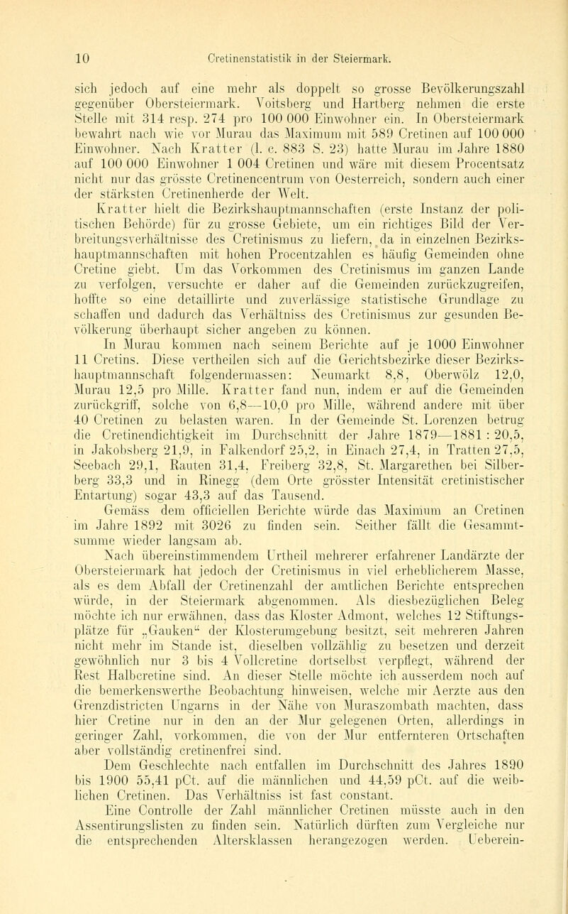 sich jedoch auf eine mehr als doppelt so grosse Bevölkerungszahl gegenüber Obersteiermark. Voitsberg und Hartberg nehmen die erste Stelle mit 314 resp. 274 pro 100 000 Einwohner ein. In Obersteiermark bewahrt nach wie vor Murau das Maximum mit 589 Cretinen auf 100 000 Einwohner. Nach Kratter (1. c. 883 S. 23) hatte Murau im Jahre 1880 auf 100 000 Einwohner 1 004 Cretinen und wäre mit diesem Procentsatz nicht nur das grösste Cretinencentrum von Oesterreich, sondern auch einer der stärksten Cretinenherde der Welt. Kratter hielt die Bezirkshauptmannschaften (erste Instanz der poli- tischen Behörde) für zu grosse Gebiete, um ein richtiges Bild der Ver- breitungsverhältnisse des Cretinismus zu liefern,^da in einzelnen Bezirks- hauptmannschaften mit hohen Procentzahlen es häufig Gemeinden ohne Cretine giebt. Um das Vorkommen des Cretinismus im ganzen Lande zu verfolgen, versuchte er daher auf die Gemeinden zurückzugreifen, hoffte so eine detaillirte und zuverlässige statistische Grundlage zu schaffen und dadurch das Verhältniss des Cretinismus zur gesunden Be- völkerung überhaupt sicher angeben zu können. In Murau kommen nach seinem Berichte auf je 1000 Einwohner 11 Cretins. Diese vertheilen sich auf die Gerichts bezirke dieser Bezirks- hauptmannschaft folgendermassen: Neumarkt 8,8, Oberwölz 12,0, Murau 12,5 pro MiUe. Kratter fand nun, indem er auf die Gemeinden zurückgriff, solche von 6,8—10,0 pro Mille, während andere mit über 40 Cretinen zu belasten w^aren. In der Gemeinde St. Lorenzen betrug die Cretinendichtigkeit im Durchschnitt der Jahre 1879—1881 : 20,5, in Jakobsberg 21,9, in Falkendorf 25,2, in Einach 27,4, in Tratten 27,5, Seebach 29,1, Rauten 31,4, Freiberg 32,8, St. ]\largarethen bei Silber- berg 33,3 und in Rinegg (dem Orte grösster Intensität cretinistischer Entartung) sogar 43,3 auf das Tausend. Gemäss dem officiellen Berichte würde das Maximum an Cretinen im Jahre 1892 mit 3026 zu finden sein. Seither fällt die Gesammt- sumrae wieder langsam ab. Nach übereinstimmendem Urtheil mehrerer erfahrener Landärzte der Obersteiermark hat jedoch der Cretinismus in viel erheblicherem Masse, als es dem Abfall der Cretinenzahl der amtlichen Berichte entsprechen würde, in der Steiermark abgenommen. Als diesbezüglichen Beleg möchte ich nur erwähnen, dass das Kloster jidmont, welches 12 Stiftungs- plätze für „Gauken der Klosterumgebung besitzt, seit mehreren Jahren nicht mehr im Stande ist, dieselben vollzählig zu besetzen und derzeit gewöhnlich nur 3 bis 4 Vollcretine dortselbst verpflegt, während der Rest Halbcretine sind. An dieser Stelle möchte ich ausserdem noch auf die bemerkenswerthe Beobachtung hinweisen, welche mir Aerzte aus den Grenzdistricten Ungarns in der Nähe von Muraszombath machten, dass hier Cretine nur in den an der Mur gelegenen Orten, allerdings in geringer Zahl, vorkommen, die von der Mur entfernteren Ortschaften aber vollständig cretinenfrei sind. Dem Geschlechte nach entfallen im Durchschnitt des Jahres 1890 bis 1900 55,41 pCt. auf die männlichen und 44,59 pCt. auf die weib- lichen Cretinen. Das Verhältniss ist fast constant. Eine Controlle der Zahl männlicher Cretinen müsste auch in den Assentirungslisten zu finden sein. Natürlich dürften zum Vergleiche nur die entsprechenden Altersklassen herangezogen werden. Ueberein-