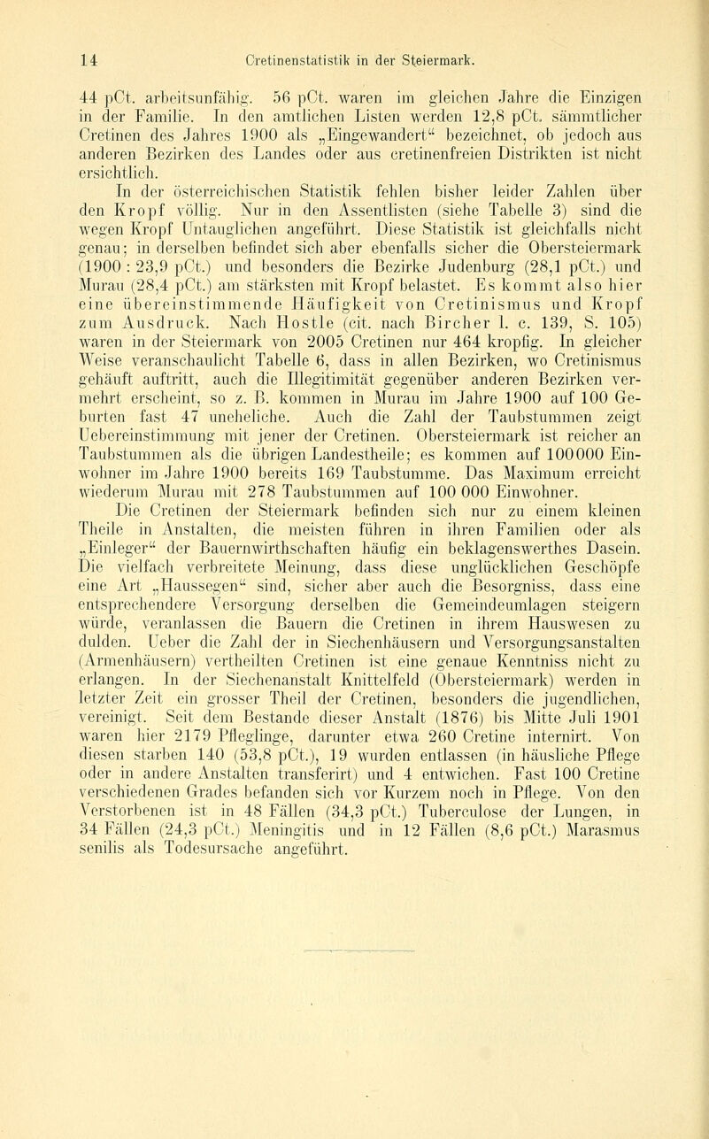44 pCt. arbeitsunfähig. 56 pCt. waren im gleichen Jahre die Einzigen in der Familie. In den amtlichen Listen werden 12,8 pCt sämmtlicher Cretinen des Jahres 1900 als „Eingewandert bezeichnet, ob jedoch aus anderen Bezirken des Landes oder aus cretinenfreien Distrikten ist nicht ersichtlich. In der österreichischen Statistik fehlen bisher leider Zahlen über den Kropf völlig. Nur in den Assentlisten (siehe Tabelle 3) sind die wegen Kropf Untauglichen angeführt. Diese Statistik ist gleichfalls nicht genau; in derselben befindet sich aber ebenfalls sicher die Obersteiermark (1900 : 23,9 pCt.) und besonders die Bezirke Judenburg (28,1 pCt.) und Murau (28,4 pCt.) am stärksten mit Kropf belastet. Es kommt also hier eine übereinstimmende Häufigkeit von Cretinismus und Kropf zum Ausdruck. Nach Hostie (cit. nach Bircher 1. c. 139, S. 105) waren in der Steiermark von 2005 Cretinen nur 464 kropfig. In gleicher Weise veranschaulicht Tabelle 6, dass in allen Bezirken, wo Cretinismus gehäuft auftritt, auch die Illegitimität gegenüber anderen Bezirken ver- mehrt erscheint, so z. B. kommen in Murau im Jahre 1900 auf 100 Ge- burten fast 47 uneheliche. Auch die Zahl der Taubstummen zeigt Uebereinstimmung mit jener der Cretinen. Obersteiermark ist reicher an Taubstummen als die übrigen Landestheile; es kommen auf 100000 Ein- wohner im Jahre 1900 bereits 169 Taubstumme. Das Maximum erreicht wiederum Murau mit 278 Taubstummen auf 100 000 Einwohner. Die Cretinen der Steiermark befinden sich nur zu einem kleinen Theile in Anstalten, die meisten führen in ihren Familien oder als „Einleger der Bauernwirthschaften häufig ein beklagenswerthes Dasein. Die vielfach verbreitete Meinung, dass diese unglücklichen Geschöpfe eine Art „Haussegen sind, sicher aber auch die Besorgniss, dass eine entsprechendere Versorgung derselben die Gemeindeumlagen steigern würde, veranlassen die Bauern die Cretinen in ihrem Hauswesen zu dulden. Ueber die Zahl der in Siechenhäusern und Versorgungsanstalten (Armenhäusern) vertheilten Cretinen ist eine genaue Kenntniss nicht zu erlangen. In der Siechenanstalt Knittelfeld (Obersteiermark) werden in letzter Zeit ein grosser Theil der Cretinen, besonders die jugendlichen, vereinigt. Seit dem Bestände dieser Anstalt (1876) bis Mitte Juli 1901 waren hier 2179 Pfleglinge, darunter etwa 260 Cretine internirt. Von diesen starben 140 (53,8 pCt.), 19 wurden entlassen (in häusliche Pflege oder in andere Anstalten transferirt) und 4 entwichen. Fast 100 Cretine verschiedenen Grades befanden sich vor Kurzem noch in Pflege. Von den Verstorbenen ist in 48 Fällen (34,3 pCt.) Tuberculose der Lungen, in 34 Fällen (24,3 pCt.) Meningitis und in 12 Fällen (8,6 pCt.) Marasmus senilis als Todesursache angeführt.