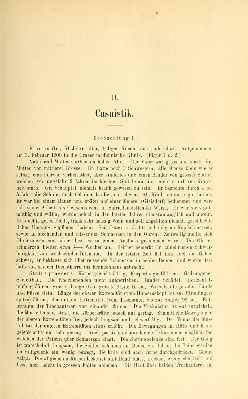 11. Casuistik. Beobachtung 1. Florian Gr., 64 Jahre alter, lediger Knecht aus Ludersdorf. Aufgenommen am 3. Februar 1900 in die Grazer medicinische Klinik. (Figur 1 u. 2.) Vater und Mutter starben im hohen Alter. Der Vater war gross und stark, die Mutter von mittlerer Grösse. Gr. hatte noch 3 Schwestern, alle ebenso klein wie er selbst, eine hiervon verheirathet, aber kinderlos und einen Bruder von grosser Statur, welcher vor ungefähr 2 Jahren im hiesigen Spitale an einer nicht eruirbaren Krank- heit starb. Gr. behauptet niemals krank gewesen zu sein. Er besuchte durch 4 bis 5 Jahre die Schule, doch fiel ihm das Lernen schwer. Als Kind konnte er gut laufen. Er war bei einem Bauer und später auf einer Meierei (Gleisdorf) bedienstet und ver- sah seine Arbeit als Ochsenknecht in zufriedenstellender Weise. Er war stets gut- müthig und willig, wurde jedoch in den letzten Jahren dienstuntauglich und unrein. Er rauchte gerne Pfeife, trank sehr massig Wein und soll angeblich niemals geschlecht- lichen Umgang gepflogen haben. Seit Ostern v. J. litt er häufig an Kopfschmerzen, sowie an stechenden und reissenden Schmerzen in den Ohren. Zeitweilig stellte sich Ohrensausen ein, ohne dass es zu einem Ausfluss gekommen wäre. Die Ohren- schmerzen hielten etwa 3—4 Wochen an. Seither bemerkt Gr. zunehmende Schwer- hörigkeit von wechselnder Intensität. In der letzten Zeit fiel ihm auch das Gehen schwer, er beklagte sich über reissende Schmerzen in beiden Beinen und wurde des- halb von seinem Dienstherrn ins Krankenhaas gebracht. Status praesens: Körpergewicht 54 kg, Körperlänge 134 cm. Gedrungener Skelettbau. Die Knochenenden nicht aufgetrieben. Runder Schädel. Horizontal- umfang 55 cm; grösste Länge 16,5, grösste Breite 15 cm. Wirbelsäule gerade. Hände und Füsse klein. Länge der oberen Extremität (vom Humeruskopf bis zur Mittelfinger- spitze) 59 cm, der unteren Extremität (vom Troohanter bis zur Sohle) 96 cm. Ent- fernung der Trochanteren von einander 28 cm. Die Muskulatur ist gut entwickelt, die Muskelbäuche straff, die Körperkräfte jedoch nur gering. Sämmtliche Bewegungen der oberen Extremitäten frei, jedoch langsam und schwerfällig. Der Tonus der Mus- kulatur der unteren Extremitäten etwas erhöht. Die Bewegungen im Hüft- und Knie- gelenk activ nur sehr gering. Auch passiv sind nur kleine Exkursionen möglich, bei welchen der Patient über Schmerzen klagt. Die Sprunggelenke sind frei. Der Gang ist watschelnd, langsam, die Sohlen scheinen am Boden zu kleben, die Beine werden im Hüftgelenk ein wenig bewegt, die Knie sind nach vorne durchgedrückt. Genua valga. Die allgemeine Körperdecke ist auffallend blass, trocken, wenig elastisch und lässt sich leicht in grossen Falten abheben. Die Haut über beiden Trochanteren im