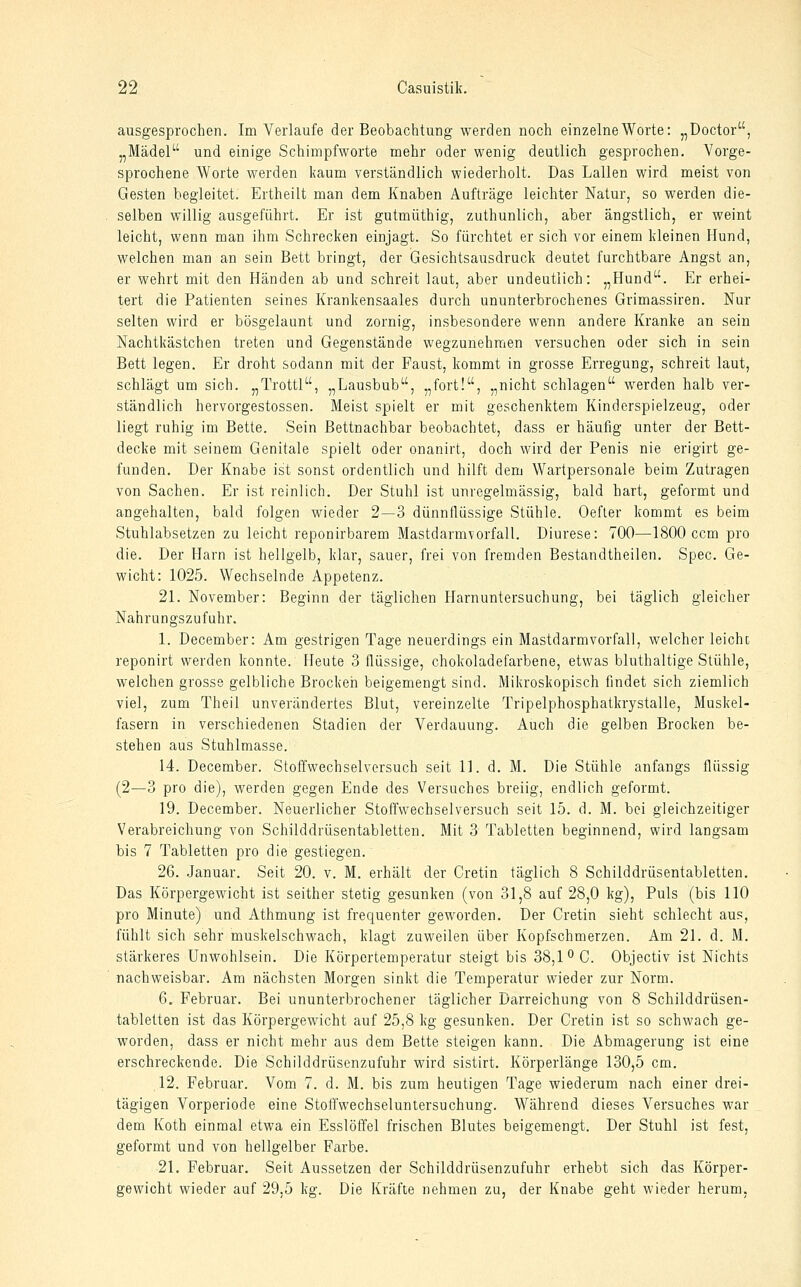ausgesprochen. Im Verlaufe der Beobachtung werden noch einzelne Worte: „Doctor, „Mädel und einige Schinipfworte mehr oder wenig deutlich gesprochen. Vorge- sprochene Worte werden kaum verständlich wiederholt. Das Lallen wird meist von Gesten begleitet. Ertheilt man dem Knaben Aufträge leichter Natur, so werden die- selben willig ausgeführt. Er ist gutmüthig, zuthunlich, aber ängstlich, er weint leicht, wenn man ihm Schrecken einjagt. So fürchtet er sich vor einem kleinen Hund, welchen man an sein Bett bringt, der Gesichtsausdruck deutet furchtbare Angst an, er wehrt mit den Händen ab und schreit laut, aber undeutlich: „Hund. Er erhei- tert die Patienten seines Krankensaales durch ununterbrochenes Grimassiren. Nur selten wird er bösgelaunt und zornig, insbesondere wenn andere Kranke an sein Nachtkästchen treten und Gegenstände wegzunehmen versuchen oder sich in sein Bett legen. Er droht sodann mit der Faust, kommt in grosse Erregung, schreit laut, schlägt um sich. „Trottl, „Lausbub, „fort!, „nicht schlagen werden halb ver- ständlich hervorgestossen. Meist spielt er mit geschenktem Kinderspielzeug, oder liegt ruhig im Bette. Sein Bettnachbar beobachtet, dass er häufig unter der Bett- decke mit seinem Genitale spielt oder onanirt, doch wird der Penis nie erigirt ge- funden. Der Knabe ist sonst ordentlich und hilft dem Wartpersonale beim Zutragen von Sachen. Er ist reinlich. Der Stuhl ist unregelmässig, bald hart, geformt und angehalten, bald folgen wieder 2—3 dünnflüssige Stühle. Oefler kommt es beim Stuhlabsetzen zu leicht reponirbarem Mastdarmvorfall. Diurese: 700—1800 ccm pro die. Der Harn ist hellgelb, klar, sauer, frei von fremden Bestandtheilen. Spec. Ge- wicht: 1025. Wechselnde Appetenz. 2L November: Beginn der täglichen Harnuntersuchung, bei täglich gleicher Nahrungszufuhr. 1. December: Am gestrigen Tage neuerdings ein Mastdarmvorfall, welcher leichc reponirt werden konnte. Heute 3 flüssige, chokoladefarbene, etwas bluthaltige Stühle, welchen grosse gelbliche Brocken beigemengt sind. Mikroskopisch findet sich ziemlich viel, zum Theil unverändertes Blut, vereinzelte Tripelphosphatkrystalle, Muskel- fasern in verschiedenen Stadien der Verdauung. Auch die gelben Brocken be- stehen aus Stuhlmasse. 14. December. Stoffwechselversuch seit 11. d. M. Die Stühle anfangs flüssig (2—3 pro die), werden gegen Ende des Versuches breiig, endlich geformt. 19. December. Neuerlicher Stoffwechselversuch seit 15. d. M. bei gleichzeitiger Verabreichung von Schilddrüsentabletten. Mit 3 Tabletten beginnend, wird langsam bis 7 Tabletten pro die gestiegen. 26. Januar. Seit 20. v. M. erhält der Cretin täglich 8 Schilddrüsentabletten. Das Körpergewicht ist seither stetig gesunken (von 31,8 auf 28,0 kg). Puls (bis 110 pro Minute) und Athmung ist frequenter geworden. Der Cretin sieht schlecht aus, fühlt sich sehr muskelschwach, klagt zuweilen über Kopfschmerzen. Am 21. d. M. stärkeres Unwohlsein. Die Körpertemperatur steigt bis 38,1 ^C. Objectiv ist Nichts nachweisbar. Am nächsten Morgen sinkt die Temperatur wieder zur Norm. 6. Februar. Bei ununterbrochener täglicher Darreichung von 8 Schilddrüsen- tabletten ist das Körpergewicht auf 25,8 kg gesunken. Der Cretin ist so schwach ge- worden, dass er nicht mehr aus dem Bette steigen kann. Die Abmagerung ist eine erschreckende. Die Schilddrüsenzufuhr wird sistirt. Körperlänge 130,5 cm. 12. Februar. Vom 7. d. M. bis zum heutigen Tage wiederum nach einer drei- tägigen Vorperiode eine Stolfwechseluntersuchung. Während dieses Versuches war dem Koth einmal etwa ein Esslöffel frischen Blutes beigemengt. Der Stuhl ist fest, geformt und von hellgelber Farbe. 21. Februar. Seit Aussetzen der Schilddrüsenzufuhr erhebt sich das Körper- gewicht wieder auf 29,5 kg. Die Kräfte nehmen zu, der Knabe geht wieder herum,