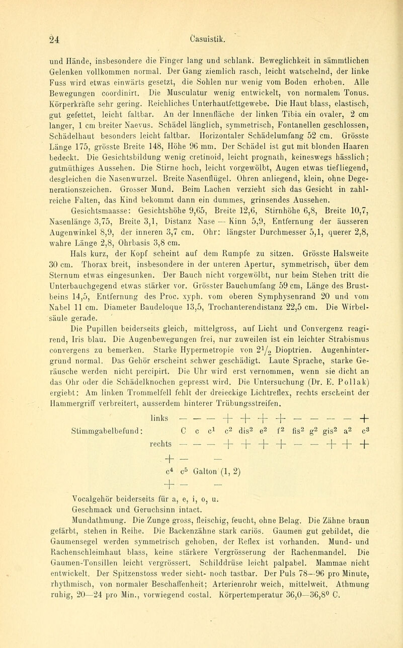 und Hände, insbesondere die Finger lang und schlank. Beweglichkeit in sammtlichen Gelenken vollkommen normal. Der Gang ziemlich rasch, leicht watschelnd, der linke Fuss wird etwas einwärts gesetzt, die Sohlen nur wenig vom Boden erhoben. Alle Bewegungen coordinirt. Die Musculatur wenig entwickelt, von normalem Tonus. Körperkräfte sehr gering. Reichliches Unterhautfettgewebe. Die Haut blass, elastisch, gut gefettet, leicht faltbar. An der Innenfläche der linken Tibia ein ovaler, 2 cm langer, 1 cm breiter Naevus. Schädel länglich, symmetrisch, Fontanellen geschlossen, Schädelhaut besonders leicht faltbar. Horizontaler Schädelumfang 52 cm. Grösste Länge 175, grösste Breite 148, Höhe 96 mm. Der Schädel ist gut mit blonden Haaren bedeckt. Die Gesichtsbildung wenig cretinoid, leicht prognath, keineswegs hässlich; gutmüthiges Aussehen. Die Stirne hoch, leicht vorgewölbt, Augen etwas tiefliegend, desgleichen die Nasenwurzel. Breite Nasenflügel. Ohren anliegend, klein, ohne Dege- nerationszeichen. Grosser Mund, Beim Lachen verzieht sich das Gesicht in zahl- reiche Falten, das Kind bekommt dann ein dummes, grinsendes Aussehen. Gesichtsmaasse: Gesichtshöhe 9,65, Breite 12,6, Stirnhöhe 6,8, Breite 10,7, Nasenlänge 3,75, Breite 3,1, Distanz Nase — Kinn 5,9, Entfernung der äusseren Augenwinkel 8,9, der inneren 3,7 cm. Ohr: längster Durchmesser 5,1, querer 2,8, wahre Länge 2,8, Ohrbasis 3,8 cm. Hals kurz, der Kopf scheint auf dem Rumpfe zu sitzen. Grösste Halsweite 30 cm. Thorax breit, insbesondere in der unteren Apertur, symmetrisch, über dem Sternum etwas eingesunken. Der Bauch nicht vorgewölbt, nur beim Stehen tritt die Unterbauchgegend etwas stärker vor. Grösster Bauchumfang 59 cm, Länge des Brust- beins 14,5, Entfernung des Proc. xyph. vom oberen Symphysenrand 20 und vom Nabel 11 cm. Diameter Baudeloque 13,5, Trochanterendistanz 22,5 cm. Die Wirbel- säule gerade. Die Pupillen beiderseits gleich, mittelgross, auf Licht und Convergenz reagi- rend, Iris blau. Die Augenbewegungen frei, nur zuweilen ist ein leichter Strabismus convergens zu bemerken. Starke Hypermetropie von 2Yo Dioptrien. Augenhinter- gruud normal. Das Gehör erscheint schwer geschädigt. Laute Sprache, starke Ge- räusche werden nicht percipirt. Die Uhr wird erst vernommen, wenn sie dicht an das Ohr oder die Schädelknochen gepresst wird. Die Untersuchung (Dr. E. Pollak) ergiebt: Am linken Trommelfell fehlt der dreieckige Lichtreflex, rechts erscheint der Hammergriff verbreitert, ausserdem hinterer Trübungsstreifen. links -j-_|-^-j-_____-j- Stimmgabelbefuud: C c c^ c- dis^ e- f- fis- g^ gis^ &- c^ rechts -^4- + + h+ + + - c* c^ Galton (1, 2) + - Vocalgehör beiderseits für a, e, i, o, u. Geschmack und Geruchsinn intact. Mundathmung. Die Zunge gross, fleischig, feucht, ohne Belag. Die Zähne braun gefärbt, stehen in Reihe. Die Backenzähne stark cariös. Gaumen gut gebildet, die Gaumensegel werden symmetrisch gehoben, der Reflex ist vorhanden. Mund- und Rachenschleimhaut blass, keine stärkere Vergrösserung der Rachenmandel. Die Gaumen-Tonsillen leicht vergrössert. Schilddrüse leicht palpabel. Mammae nicht entwickelt. Der Spitzenstoss weder sieht- noch tastbar. Der Puls 78—96 pro Minute, rhythmisch, von normaler Beschaffenheit; Arterienrohr weich, mittelweit. Athmung ruhig, 20—24 pro Min., vorwiegend costal. Körpertemperatur 36,0—36,8° C.