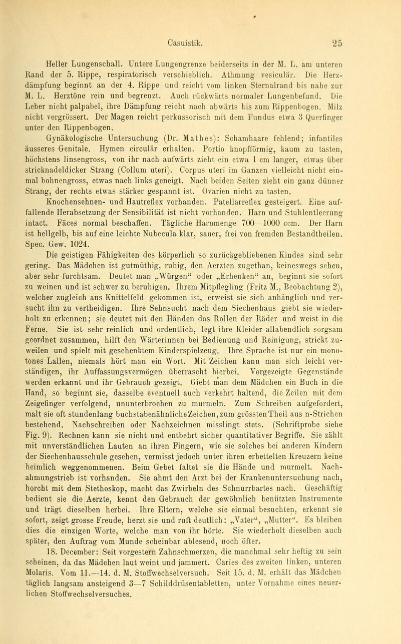 Heller Lungenschall. Untere Lungengrenze beiderseits in der M. L. am unteren Rand der 5. Rippe, respiratorisch verschieblicli. Athmung vesiculär. Die Ilerz- dämpfung beginnt an der 4. Rippe und reicht vom linken Sternalrand bis nahe zur M. L. Herztöne rein und begrenzt. Auch rückwärts normaler Lungenbefund. Die Leber nicht palpabel, ihre Dämpfung reicht nach abwärts bis zum Rippenbogen. Milz nicht vergrössert. Der Magen reicht perkussorisch mit dem Fundus etwa .3 Querfinger unter den Rippenbogen. Gynäkologische Untersuchung (Dr. Math es): Schamhaare fehlend; infantiles äusseres Genitale. Hymen circulär erhalten. Portio knopfförmig, kaum zu tasten, höchstens linsengross, von ihr nach aufwärts zieht ein etwa 1 cm langer, etwas über stricknadeldicker Strang (Collum uteri). Corpus uteri im Ganzen vielleicht nicht ein- mal bohnengross, etwas nach links geneigt. Nach beiden Seiten zieht ein ganz dünner Strang, der rechts etwas stärker gespannt ist. Ovarien nicht zu tasten. Knochensehnen- und Hautreflex vorhanden. Patellarreflex gesteigert. Eine auf- fallende Herabsetzung der Sensibilität ist nicht vorhanden. Harn und Stuhlentleerung intact. Fäces normal beschaffen. Tägliche Harnmenge 700—1000 ccm. Der Harn ist hellgelb, bis auf eine leichte Nubecula klar, sauer, frei von fremden Bestandtheilen. Spec. Gew. 1024. Die geistigen Fähigkeiten des körperlich so zurückgebliebenen Kindes sind sehr gering. Das Mädchen ist gutmüthig, ruhig, den Aerzten zugethan, keineswegs scheu, aber sehr furchtsam. Deutet man „Würgen oder „Erhenken an, beginnt sie sofort zu weinen und ist schwer zu beruhigen. Ihrem Mitpflegling (Fritz M., Beobachtung 2), welcher zugleich aus Knittelfeld gekommen ist, erweist sie sich anhänglich und ver- sucht ihn zu vertheidigen. Ihre Sehnsucht nach dem Siechenhaus giebt sie wieder- holt zu erkennen; sie deutet mit den Händen das Rollen der Räder und weist in die Ferne. Sie ist sehr reinlich und ordentlich, legt ihre Kleider allabendlich sorgsam geordnet zusammen, hilft den Wärterinnen bei Bedienung und Reinigung, strickt zu- weilen und spielt mit geschenktem Kinderspielzeug. Ihre Sprache ist nur ein mono- tones Lallen, niemals hört man ein Wort. Mit Zeichen kann man sich leicht ver- ständigen, ihr Auffassungsvermögen überrascht hierbei. Vorgezeigte Gegenstände werden erkannt und ihr Gebrauch gezeigt. Giebt man dem Mädchen ein Buch in die Hand, so beginnt sie, dasselbe eventuell auch verkehrt haltend, die Zeilen mit dem Zeigefinger verfolgend, ununterbrochen zu murmeln. Zum Schreiben aufgefordert, malt sie oft stundenlang buchstabenähnlicheZeichen,zum grösstenTheil aus n-Strichen bestehend. Nachschreiben oder Nachzeichnen misslingt stets. (Schriftprobe siehe Fig. 9). Rechnen kann sie nicht und entbehrt sicher quantitativer Begriffe. Sie zählt mit unverständlichen Lauten an ihren Fingern, wie sie solches bei anderen Kindern der Siechenhausschule gesehen, vermisst jedoch unter ihren erbettelten Kreuzern keine heimlich weggenommenen. Beim Gebet faltet sie die Hände und murmelt. Nach- ahmungstrieb ist vorhanden. Sie ahmt den Arzt bei der Krankenuntersuchung nach, horcht mit dem Stethoskop, macht das Zwirbeln des Schnurrbartes nach. Geschäftig bedient sie die Aerzte, kennt den Gebrauch der gewöhnlich benützten Instrumente und trägt dieselben herbei. Ihre Eltern, welche sie einmal besuchten, erkennt sie sofort, zeigt grosse Freude, herzt sie und ruft deutlich: „Vater, „Mutter. Es bleiben dies die einzigen Worte, welche man von ihr hörte. Sie wiederholt dieselben auch später, den Auftrag vom Munde scheinbar ablesend, noch öfter. 18. December: Seit vorgestern Zahnschmerzen, die manchmal sehr heftig zu sein scheinen, da das Mädchen laut weint und jammert. Caries des zweiten linken, unteren Molaris. Vom 11.—14. d. M. Stoffwechselversuch. Seit 15. d. M. erhält das Mädchen täglich langsam ansteigend 3—7 Schilddrüsentabletten, unter Vornahme eines neuer- lichen Stoffwechselversuches.